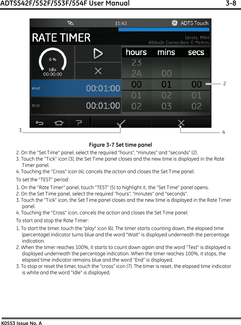 ADTS542F/552F/553F/554F User Manual  3-8K0553 Issue No. AFigure 3-7 Set time panel2. On the “Set Time” panel, select the required “hours”, “minutes” and “seconds” (2).3. Touch the “Tick” icon (3), the Set Time panel closes and the new time is displayed in the Rate Timer panel.4. Touching the “Cross” icon (4), cancels the action and closes the Set Time panel.To set the “TEST” period:1. On the “Rate Timer” panel, touch “TEST” (5) to highlight it, the “Set Time” panel opens.2. On the Set Time panel, select the required “hours”, “minutes” and “seconds”.3. Touch the “Tick” icon, the Set Time panel closes and the new time is displayed in the Rate Timer panel.4. Touching the “Cross” icon, cancels the action and closes the Set Time panel.To start and stop the Rate Timer:1. To start the timer, touch the “play” icon (6). The timer starts counting down, the elapsed time (percentage) indicator turns blue and the word “Wait” is displayed underneath the percentage indication.2. When the timer reaches 100%, it starts to count down again and the word “Test” is displayed is displayed underneath the percentage indication. When the timer reaches 100%, it stops, the elapsed time indicator remains blue and the word “End” is displayed.3. To stop or reset the timer, touch the “cross” icon (7). The timer is reset, the elapsed time indicator is white and the word “Idle” is displayed.234