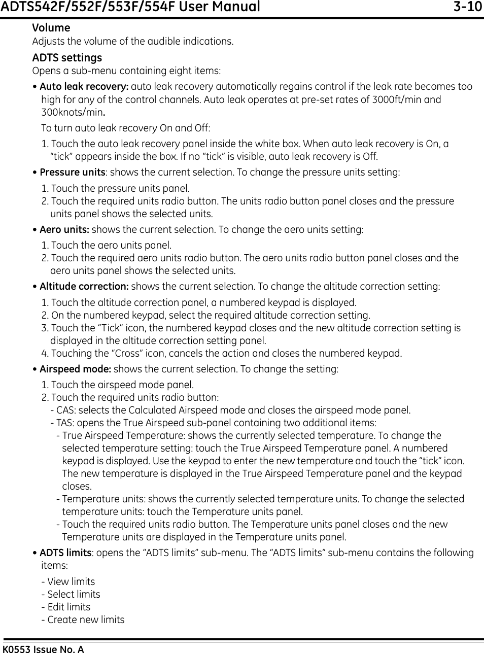 ADTS542F/552F/553F/554F User Manual  3-10K0553 Issue No. AVolumeAdjusts the volume of the audible indications.ADTS settingsOpens a sub-menu containing eight items:• Auto leak recovery: auto leak recovery automatically regains control if the leak rate becomes too high for any of the control channels. Auto leak operates at pre-set rates of 3000ft/min and 300knots/min.To turn auto leak recovery On and Off:1. Touch the auto leak recovery panel inside the white box. When auto leak recovery is On, a “tick” appears inside the box. If no “tick” is visible, auto leak recovery is Off.• Pressure units: shows the current selection. To change the pressure units setting:1. Touch the pressure units panel.2. Touch the required units radio button. The units radio button panel closes and the pressure units panel shows the selected units.• Aero units: shows the current selection. To change the aero units setting:1. Touch the aero units panel.2. Touch the required aero units radio button. The aero units radio button panel closes and the aero units panel shows the selected units.• Altitude correction: shows the current selection. To change the altitude correction setting:1. Touch the altitude correction panel, a numbered keypad is displayed.2. On the numbered keypad, select the required altitude correction setting.3. Touch the “Tick” icon, the numbered keypad closes and the new altitude correction setting is displayed in the altitude correction setting panel.4. Touching the “Cross” icon, cancels the action and closes the numbered keypad.• Airspeed mode: shows the current selection. To change the setting:1. Touch the airspeed mode panel.2. Touch the required units radio button:- CAS: selects the Calculated Airspeed mode and closes the airspeed mode panel.- TAS: opens the True Airspeed sub-panel containing two additional items:- True Airspeed Temperature: shows the currently selected temperature. To change the selected temperature setting: touch the True Airspeed Temperature panel. A numbered keypad is displayed. Use the keypad to enter the new temperature and touch the “tick” icon. The new temperature is displayed in the True Airspeed Temperature panel and the keypad closes.- Temperature units: shows the currently selected temperature units. To change the selected temperature units: touch the Temperature units panel. - Touch the required units radio button. The Temperature units panel closes and the new Temperature units are displayed in the Temperature units panel.• ADTS limits: opens the “ADTS limits” sub-menu. The “ADTS limits” sub-menu contains the following items:- View limits- Select limits- Edit limits- Create new limits