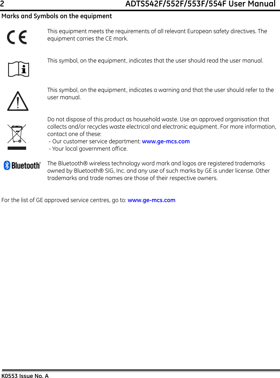 2                                                             ADTS542F/552F/553F/554F User ManualK0553 Issue No. AMarks and Symbols on the equipmentThis equipment meets the requirements of all relevant European safety directives. The equipment carries the CE mark.This symbol, on the equipment, indicates that the user should read the user manual.This symbol, on the equipment, indicates a warning and that the user should refer to the user manual. Do not dispose of this product as household waste. Use an approved organisation that collects and/or recycles waste electrical and electronic equipment. For more information, contact one of these: - Our customer service department: www.ge-mcs.com - Your local government office.The Bluetooth® wireless technology word mark and logos are registered trademarks owned by Bluetooth® SIG, Inc. and any use of such marks by GE is under license. Other trademarks and trade names are those of their respective owners.For the list of GE approved service centres, go to: www.ge-mcs.com