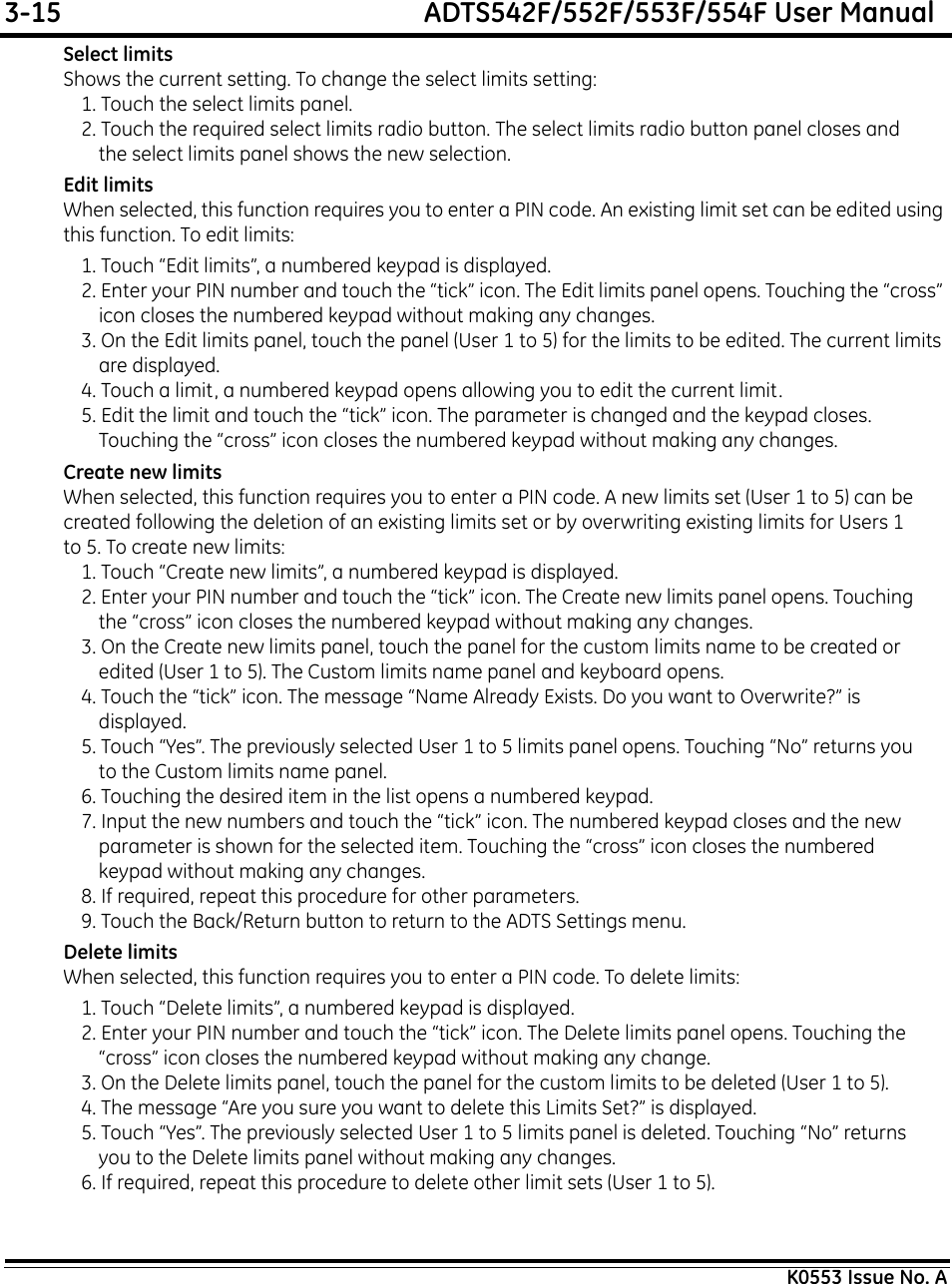 3-15  ADTS542F/552F/553F/554F User ManualK0553 Issue No. ASelect limitsShows the current setting. To change the select limits setting:1. Touch the select limits panel.2. Touch the required select limits radio button. The select limits radio button panel closes and the select limits panel shows the new selection.Edit limitsWhen selected, this function requires you to enter a PIN code. An existing limit set can be edited using this function. To edit limits:1. Touch “Edit limits”, a numbered keypad is displayed.2. Enter your PIN number and touch the “tick” icon. The Edit limits panel opens. Touching the “cross” icon closes the numbered keypad without making any changes.3. On the Edit limits panel, touch the panel (User 1 to 5) for the limits to be edited. The current limits are displayed.4. Touch a limit, a numbered keypad opens allowing you to edit the current limit.5. Edit the limit and touch the “tick” icon. The parameter is changed and the keypad closes. Touching the “cross” icon closes the numbered keypad without making any changes.Create new limitsWhen selected, this function requires you to enter a PIN code. A new limits set (User 1 to 5) can be created following the deletion of an existing limits set or by overwriting existing limits for Users 1 to 5. To create new limits:1. Touch “Create new limits”, a numbered keypad is displayed.2. Enter your PIN number and touch the “tick” icon. The Create new limits panel opens. Touching the “cross” icon closes the numbered keypad without making any changes.3. On the Create new limits panel, touch the panel for the custom limits name to be created or edited (User 1 to 5). The Custom limits name panel and keyboard opens.4. Touch the “tick” icon. The message “Name Already Exists. Do you want to Overwrite?” is displayed.5. Touch “Yes”. The previously selected User 1 to 5 limits panel opens. Touching “No” returns you to the Custom limits name panel.6. Touching the desired item in the list opens a numbered keypad.7. Input the new numbers and touch the “tick” icon. The numbered keypad closes and the new parameter is shown for the selected item. Touching the “cross” icon closes the numbered keypad without making any changes.8. If required, repeat this procedure for other parameters.9. Touch the Back/Return button to return to the ADTS Settings menu.Delete limitsWhen selected, this function requires you to enter a PIN code. To delete limits:1. Touch “Delete limits”, a numbered keypad is displayed.2. Enter your PIN number and touch the “tick” icon. The Delete limits panel opens. Touching the “cross” icon closes the numbered keypad without making any change.3. On the Delete limits panel, touch the panel for the custom limits to be deleted (User 1 to 5).4. The message “Are you sure you want to delete this Limits Set?” is displayed.5. Touch “Yes”. The previously selected User 1 to 5 limits panel is deleted. Touching “No” returns you to the Delete limits panel without making any changes.6. If required, repeat this procedure to delete other limit sets (User 1 to 5).