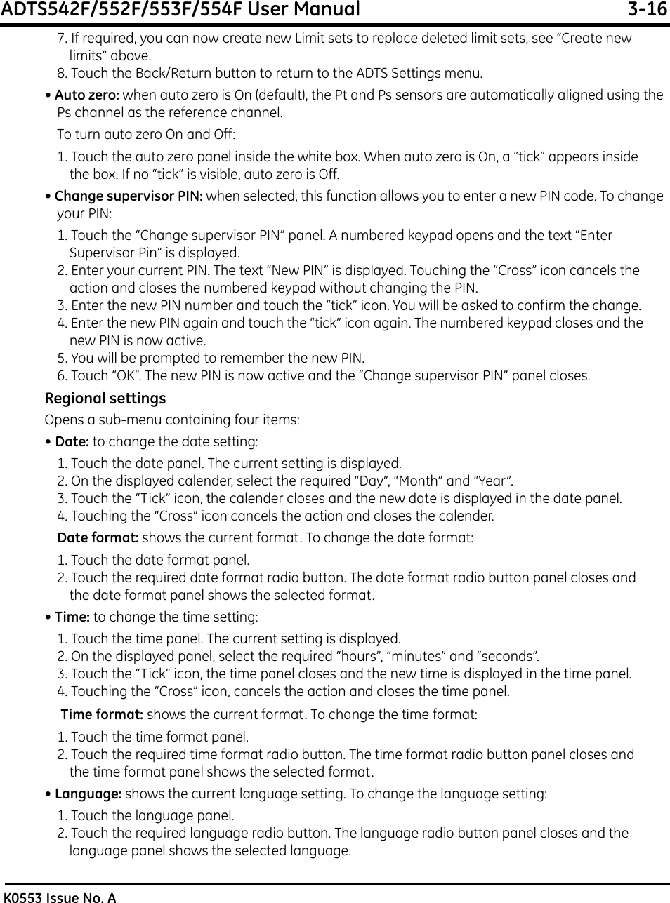 ADTS542F/552F/553F/554F User Manual  3-16K0553 Issue No. A7. If required, you can now create new Limit sets to replace deleted limit sets, see “Create new limits” above.8. Touch the Back/Return button to return to the ADTS Settings menu.• Auto zero: when auto zero is On (default), the Pt and Ps sensors are automatically aligned using the Ps channel as the reference channel.To turn auto zero On and Off:1. Touch the auto zero panel inside the white box. When auto zero is On, a “tick” appears inside the box. If no “tick” is visible, auto zero is Off.• Change supervisor PIN: when selected, this function allows you to enter a new PIN code. To change your PIN:1. Touch the “Change supervisor PIN” panel. A numbered keypad opens and the text “Enter Supervisor Pin” is displayed.2. Enter your current PIN. The text “New PIN” is displayed. Touching the “Cross” icon cancels the action and closes the numbered keypad without changing the PIN.3. Enter the new PIN number and touch the “tick” icon. You will be asked to confirm the change. 4. Enter the new PIN again and touch the “tick” icon again. The numbered keypad closes and the new PIN is now active.5. You will be prompted to remember the new PIN.6. Touch “OK”. The new PIN is now active and the “Change supervisor PIN” panel closes.Regional settingsOpens a sub-menu containing four items:• Date: to change the date setting:1. Touch the date panel. The current setting is displayed.2. On the displayed calender, select the required “Day”, “Month” and “Year”.3. Touch the “Tick” icon, the calender closes and the new date is displayed in the date panel.4. Touching the “Cross” icon cancels the action and closes the calender.Date format: shows the current format. To change the date format:1. Touch the date format panel.2. Touch the required date format radio button. The date format radio button panel closes and the date format panel shows the selected format.• Time: to change the time setting:1. Touch the time panel. The current setting is displayed.2. On the displayed panel, select the required “hours”, “minutes” and “seconds”.3. Touch the “Tick” icon, the time panel closes and the new time is displayed in the time panel.4. Touching the “Cross” icon, cancels the action and closes the time panel. Time format: shows the current format. To change the time format:1. Touch the time format panel.2. Touch the required time format radio button. The time format radio button panel closes and the time format panel shows the selected format.• Language: shows the current language setting. To change the language setting:1. Touch the language panel.2. Touch the required language radio button. The language radio button panel closes and the language panel shows the selected language.