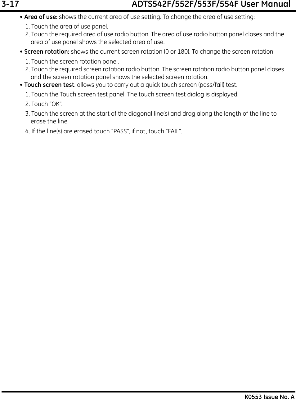 3-17  ADTS542F/552F/553F/554F User ManualK0553 Issue No. A• Area of use: shows the current area of use setting. To change the area of use setting:1. Touch the area of use panel.2. Touch the required area of use radio button. The area of use radio button panel closes and the area of use panel shows the selected area of use.• Screen rotation: shows the current screen rotation (0 or 180). To change the screen rotation:1. Touch the screen rotation panel.2. Touch the required screen rotation radio button. The screen rotation radio button panel closes and the screen rotation panel shows the selected screen rotation.• Touch screen test: allows you to carry out a quick touch screen (pass/fail) test:1. Touch the Touch screen test panel. The touch screen test dialog is displayed.2. Touch “OK”.3. Touch the screen at the start of the diagonal line(s) and drag along the length of the line to erase the line.4. If the line(s) are erased touch “PASS”, if not, touch “FAIL”.