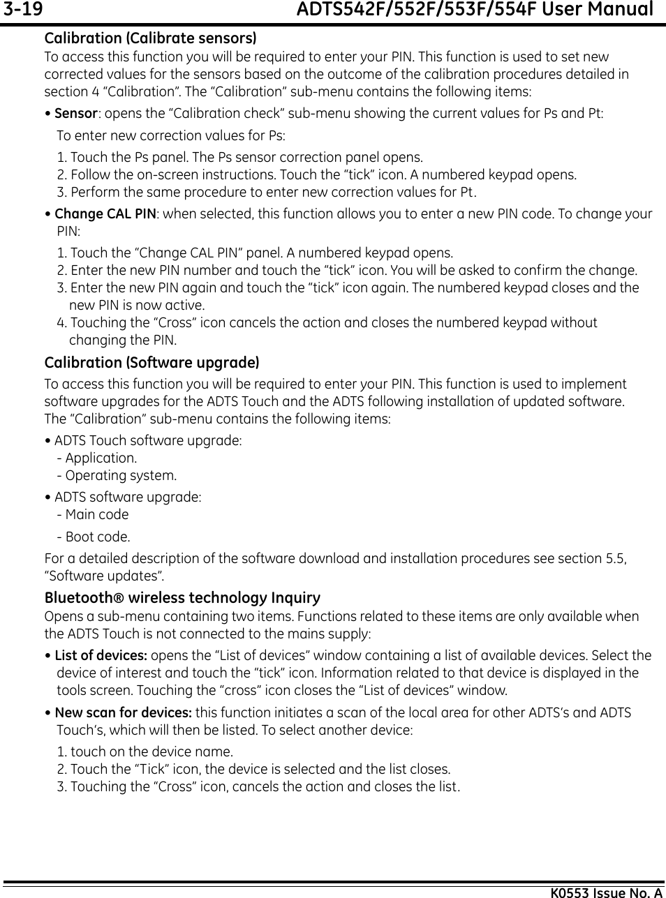 3-19  ADTS542F/552F/553F/554F User ManualK0553 Issue No. ACalibration (Calibrate sensors)To access this function you will be required to enter your PIN. This function is used to set new corrected values for the sensors based on the outcome of the calibration procedures detailed in section 4 “Calibration”. The “Calibration” sub-menu contains the following items:• Sensor: opens the “Calibration check” sub-menu showing the current values for Ps and Pt:To enter new correction values for Ps:1. Touch the Ps panel. The Ps sensor correction panel opens.2. Follow the on-screen instructions. Touch the “tick” icon. A numbered keypad opens.3. Perform the same procedure to enter new correction values for Pt.• Change CAL PIN: when selected, this function allows you to enter a new PIN code. To change your PIN:1. Touch the “Change CAL PIN” panel. A numbered keypad opens.2. Enter the new PIN number and touch the “tick” icon. You will be asked to confirm the change.3. Enter the new PIN again and touch the “tick” icon again. The numbered keypad closes and the new PIN is now active.4. Touching the “Cross” icon cancels the action and closes the numbered keypad without changing the PIN.Calibration (Software upgrade)To access this function you will be required to enter your PIN. This function is used to implement software upgrades for the ADTS Touch and the ADTS following installation of updated software. The “Calibration” sub-menu contains the following items:• ADTS Touch software upgrade:- Application.- Operating system.• ADTS software upgrade:- Main code- Boot code.For a detailed description of the software download and installation procedures see section 5.5, “Software updates”.Bluetooth® wireless technology InquiryOpens a sub-menu containing two items. Functions related to these items are only available when the ADTS Touch is not connected to the mains supply:• List of devices: opens the “List of devices” window containing a list of available devices. Select the device of interest and touch the “tick” icon. Information related to that device is displayed in the tools screen. Touching the “cross” icon closes the “List of devices” window.• New scan for devices: this function initiates a scan of the local area for other ADTS‘s and ADTS Touch‘s, which will then be listed. To select another device:1. touch on the device name.2. Touch the “Tick” icon, the device is selected and the list closes.3. Touching the “Cross” icon, cancels the action and closes the list.