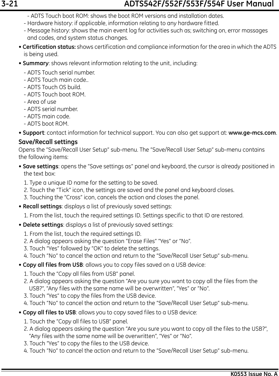 3-21  ADTS542F/552F/553F/554F User ManualK0553 Issue No. A- ADTS Touch boot ROM: shows the boot ROM versions and installation dates.- Hardware history: if applicable, information relating to any hardware fitted.- Message history: shows the main event log for activities such as; switching on, error massages and codes, and system status changes.• Certification status: shows certification and compliance information for the area in which the ADTS is being used.• Summary: shows relevant information relating to the unit, including:- ADTS Touch serial number.- ADTS Touch main code..- ADTS Touch OS build.- ADTS Touch boot ROM.- Area of use- ADTS serial number.- ADTS main code.- ADTS boot ROM.• Support: contact information for technical support. You can also get support at: www.ge-mcs.com.Save/Recall settingsOpens the “Save/Recall User Setup” sub-menu. The “Save/Recall User Setup” sub-menu contains the following items: • Save settings: opens the “Save settings as” panel and keyboard, the cursor is already positioned in the text box:1. Type a unique ID name for the setting to be saved.2. Touch the “Tick” icon, the settings are saved and the panel and keyboard closes.3. Touching the “Cross” icon, cancels the action and closes the panel.• Recall settings: displays a list of previously saved settings:1. From the list, touch the required settings ID. Settings specific to that ID are restored.• Delete settings: displays a list of previously saved settings:1. From the list, touch the required settings ID.2. A dialog appears asking the question “Erase Files” “Yes” or “No”.3. Touch “Yes” followed by “OK” to delete the settings.4. Touch “No” to cancel the action and return to the “Save/Recall User Setup” sub-menu.• Copy all files from USB: allows you to copy files saved on a USB device:1. Touch the “Copy all files from USB” panel.2. A dialog appears asking the question “Are you sure you want to copy all the files from the USB?”, “Any files with the same name will be overwritten”, “Yes” or “No”.3. Touch “Yes” to copy the files from the USB device.4. Touch “No” to cancel the action and return to the “Save/Recall User Setup” sub-menu.• Copy all files to USB: allows you to copy saved files to a USB device:1. Touch the “Copy all files to USB” panel.2. A dialog appears asking the question “Are you sure you want to copy all the files to the USB?”, “Any files with the same name will be overwritten”, “Yes” or “No”.3. Touch “Yes” to copy the files to the USB device.4. Touch “No” to cancel the action and return to the “Save/Recall User Setup” sub-menu.