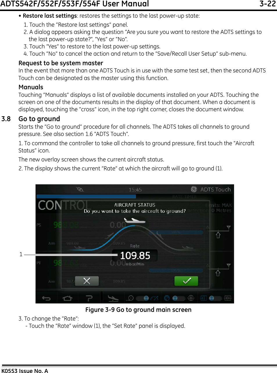 ADTS542F/552F/553F/554F User Manual  3-22K0553 Issue No. A• Restore last settings: restores the settings to the last power-up state:1. Touch the “Restore last settings” panel.2. A dialog appears asking the question “Are you sure you want to restore the ADTS settings to the last power-up state?”, “Yes” or “No”.3. Touch “Yes” to restore to the last power-up settings.4. Touch “No” to cancel the action and return to the “Save/Recall User Setup” sub-menu.Request to be system masterIn the event that more than one ADTS Touch is in use with the same test set, then the second ADTS Touch can be designated as the master using this function.ManualsTouching “Manuals” displays a list of available documents installed on your ADTS. Touching the screen on one of the documents results in the display of that document. When a document is displayed, touching the “cross” icon, in the top right corner, closes the document window.3.8 Go to groundStarts the “Go to ground” procedure for all channels. The ADTS takes all channels to ground pressure. See also section 1.6 “ADTS Touch”.1. To command the controller to take all channels to ground pressure, first touch the &quot;Aircraft Status” icon.The new overlay screen shows the current aircraft status.2. The display shows the current “Rate” at which the aircraft will go to ground (1).Figure 3-9 Go to ground main screen3. To change the “Rate”:- Touch the “Rate” window (1), the “Set Rate” panel is displayed.1