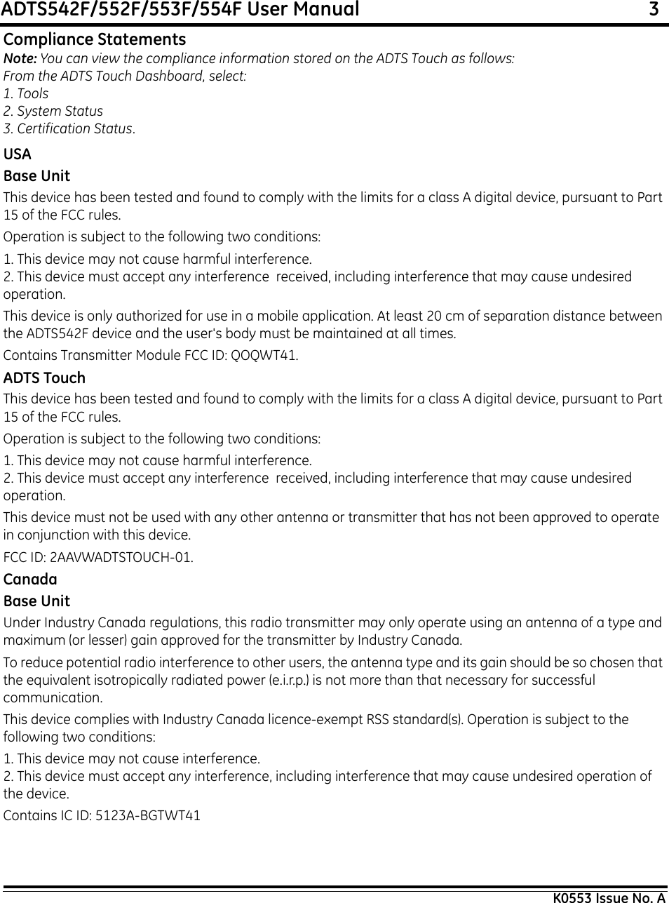 ADTS542F/552F/553F/554F User Manual                                                             3K0553 Issue No. ACompliance StatementsNote: You can view the compliance information stored on the ADTS Touch as follows:From the ADTS Touch Dashboard, select:1. Tools2. System Status3. Certification Status.USABase UnitThis device has been tested and found to comply with the limits for a class A digital device, pursuant to Part 15 of the FCC rules.Operation is subject to the following two conditions:1. This device may not cause harmful interference.2. This device must accept any interference  received, including interference that may cause undesired operation.This device is only authorized for use in a mobile application. At least 20 cm of separation distance between the ADTS542F device and the user&apos;s body must be maintained at all times.Contains Transmitter Module FCC ID: QOQWT41.ADTS TouchThis device has been tested and found to comply with the limits for a class A digital device, pursuant to Part 15 of the FCC rules.Operation is subject to the following two conditions:1. This device may not cause harmful interference.2. This device must accept any interference  received, including interference that may cause undesired operation.This device must not be used with any other antenna or transmitter that has not been approved to operate in conjunction with this device.FCC ID: 2AAVWADTSTOUCH-01.CanadaBase UnitUnder Industry Canada regulations, this radio transmitter may only operate using an antenna of a type and maximum (or lesser) gain approved for the transmitter by Industry Canada.To reduce potential radio interference to other users, the antenna type and its gain should be so chosen that the equivalent isotropically radiated power (e.i.r.p.) is not more than that necessary for successful communication.This device complies with Industry Canada licence-exempt RSS standard(s). Operation is subject to the following two conditions:1. This device may not cause interference.2. This device must accept any interference, including interference that may cause undesired operation of the device.Contains IC ID: 5123A-BGTWT41