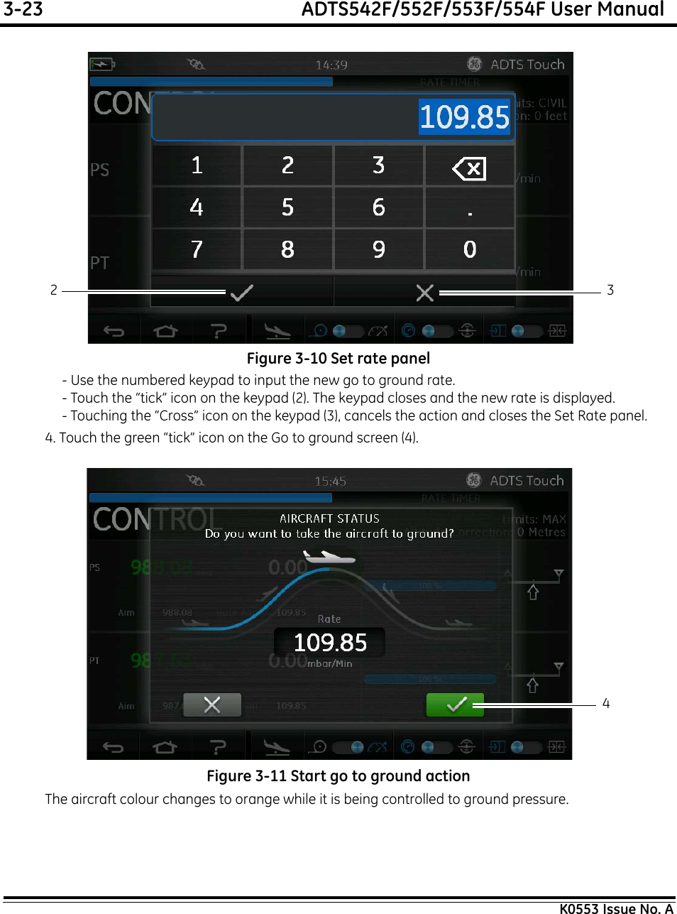 3-23  ADTS542F/552F/553F/554F User ManualK0553 Issue No. AFigure 3-10 Set rate panel- Use the numbered keypad to input the new go to ground rate.- Touch the “tick” icon on the keypad (2). The keypad closes and the new rate is displayed.- Touching the “Cross” icon on the keypad (3), cancels the action and closes the Set Rate panel.4. Touch the green “tick” icon on the Go to ground screen (4).Figure 3-11 Start go to ground actionThe aircraft colour changes to orange while it is being controlled to ground pressure.2 34