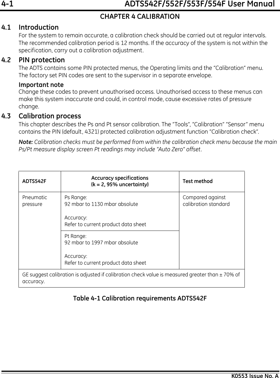 4-1  ADTS542F/552F/553F/554F User ManualK0553 Issue No. ACHAPTER 4 CALIBRATION4.1 IntroductionFor the system to remain accurate, a calibration check should be carried out at regular intervals. The recommended calibration period is 12 months. If the accuracy of the system is not within the specification, carry out a calibration adjustment.4.2 PIN protectionThe ADTS contains some PIN protected menus, the Operating limits and the “Calibration” menu.The factory set PIN codes are sent to the supervisor in a separate envelope.Important noteChange these codes to prevent unauthorised access. Unauthorised access to these menus can make this system inaccurate and could, in control mode, cause excessive rates of pressure change. 4.3 Calibration processThis chapter describes the Ps and Pt sensor calibration. The “Tools”, “Calibration” “Sensor” menu contains the PIN (default, 4321) protected calibration adjustment function “Calibration check”.Note: Calibration checks must be performed from within the calibration check menu because the main Ps/Pt measure display screen Pt readings may include “Auto Zero” offset.Table 4-1 Calibration requirements ADTS542FADTS542F Accuracy specifications(k = 2, 95% uncertainty) Test methodPneumaticpressurePs Range: 92 mbar to 1130 mbar absoluteAccuracy: Refer to current product data sheetCompared againstcalibration standardPt Range: 92 mbar to 1997 mbar absoluteAccuracy: Refer to current product data sheetGE suggest calibration is adjusted if calibration check value is measured greater than ± 70% of accuracy.