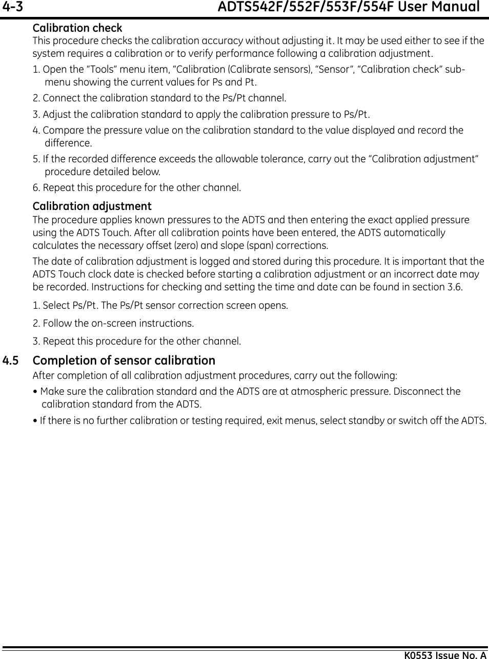 4-3  ADTS542F/552F/553F/554F User ManualK0553 Issue No. ACalibration checkThis procedure checks the calibration accuracy without adjusting it. It may be used either to see if the system requires a calibration or to verify performance following a calibration adjustment.1. Open the “Tools” menu item, “Calibration (Calibrate sensors), “Sensor”, “Calibration check” sub-menu showing the current values for Ps and Pt.2. Connect the calibration standard to the Ps/Pt channel.3. Adjust the calibration standard to apply the calibration pressure to Ps/Pt.4. Compare the pressure value on the calibration standard to the value displayed and record the difference.5. If the recorded difference exceeds the allowable tolerance, carry out the “Calibration adjustment” procedure detailed below.6. Repeat this procedure for the other channel.Calibration adjustmentThe procedure applies known pressures to the ADTS and then entering the exact applied pressure using the ADTS Touch. After all calibration points have been entered, the ADTS automatically calculates the necessary offset (zero) and slope (span) corrections.The date of calibration adjustment is logged and stored during this procedure. It is important that the ADTS Touch clock date is checked before starting a calibration adjustment or an incorrect date may be recorded. Instructions for checking and setting the time and date can be found in section 3.6.1. Select Ps/Pt. The Ps/Pt sensor correction screen opens.2. Follow the on-screen instructions.3. Repeat this procedure for the other channel.4.5 Completion of sensor calibrationAfter completion of all calibration adjustment procedures, carry out the following:• Make sure the calibration standard and the ADTS are at atmospheric pressure. Disconnect the calibration standard from the ADTS.• If there is no further calibration or testing required, exit menus, select standby or switch off the ADTS.