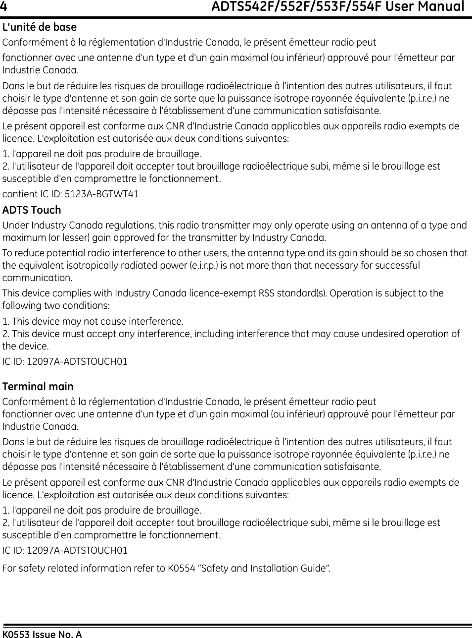 4                                                             ADTS542F/552F/553F/554F User ManualK0553 Issue No. AL&apos;unité de baseConformément à la réglementation d&apos;Industrie Canada, le présent émetteur radio peutfonctionner avec une antenne d&apos;un type et d&apos;un gain maximal (ou inférieur) approuvé pour l&apos;émetteur par Industrie Canada.Dans le but de réduire les risques de brouillage radioélectrique à l&apos;intention des autres utilisateurs, il faut choisir le type d&apos;antenne et son gain de sorte que la puissance isotrope rayonnée équivalente (p.i.r.e.) ne dépasse pas l&apos;intensité nécessaire à l&apos;établissement d&apos;une communication satisfaisante. Le présent appareil est conforme aux CNR d&apos;Industrie Canada applicables aux appareils radio exempts de licence. L&apos;exploitation est autorisée aux deux conditions suivantes:1. l&apos;appareil ne doit pas produire de brouillage.2. l&apos;utilisateur de l&apos;appareil doit accepter tout brouillage radioélectrique subi, même si le brouillage est susceptible d&apos;en compromettre le fonctionnement.contient IC ID: 5123A-BGTWT41ADTS TouchUnder Industry Canada regulations, this radio transmitter may only operate using an antenna of a type and maximum (or lesser) gain approved for the transmitter by Industry Canada.To reduce potential radio interference to other users, the antenna type and its gain should be so chosen that the equivalent isotropically radiated power (e.i.r.p.) is not more than that necessary for successful communication.This device complies with Industry Canada licence-exempt RSS standard(s). Operation is subject to the following two conditions:1. This device may not cause interference.2. This device must accept any interference, including interference that may cause undesired operation of the device.IC ID: 12097A-ADTSTOUCH01Terminal mainConformément à la réglementation d&apos;Industrie Canada, le présent émetteur radio peutfonctionner avec une antenne d&apos;un type et d&apos;un gain maximal (ou inférieur) approuvé pour l&apos;émetteur par Industrie Canada.Dans le but de réduire les risques de brouillage radioélectrique à l&apos;intention des autres utilisateurs, il faut choisir le type d&apos;antenne et son gain de sorte que la puissance isotrope rayonnée équivalente (p.i.r.e.) ne dépasse pas l&apos;intensité nécessaire à l&apos;établissement d&apos;une communication satisfaisante. Le présent appareil est conforme aux CNR d&apos;Industrie Canada applicables aux appareils radio exempts de licence. L&apos;exploitation est autorisée aux deux conditions suivantes:1. l&apos;appareil ne doit pas produire de brouillage.2. l&apos;utilisateur de l&apos;appareil doit accepter tout brouillage radioélectrique subi, même si le brouillage est susceptible d&apos;en compromettre le fonctionnement.IC ID: 12097A-ADTSTOUCH01For safety related information refer to K0554 “Safety and Installation Guide”.