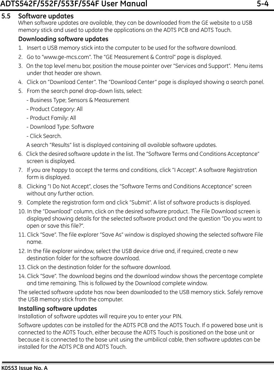 ADTS542F/552F/553F/554F User Manual  5-4K0553 Issue No. A5.5 Software updatesWhen software updates are available, they can be downloaded from the GE website to a USB memory stick and used to update the applications on the ADTS PCB and ADTS Touch.Downloading software updates1.   Insert a USB memory stick into the computer to be used for the software download.2.   Go to “www.ge-mcs.com”. The “GE Measurement &amp; Control” page is displayed.3.   On the top level menu bar, position the mouse pointer over “Services and Support”.  Menu items under that header are shown.4.   Click on “Download Center”. The “Download Center” page is displayed showing a search panel.5.   From the search panel drop-down lists, select: - Business Type; Sensors &amp; Measurement - Product Category: All - Product Family: All - Download Type: Software - Click Search. A search “Results” list is displayed containing all available software updates.6.   Click the desired software update in the list. The “Software Terms and Conditions Acceptance”    screen is displayed.7.   If you are happy to accept the terms and conditions, click “I Accept”. A software Registration form is displayed.8.   Clicking “I Do Not Accept”, closes the “Software Terms and Conditions Acceptance” screen without any further action.9.   Complete the registration form and click “Submit”. A list of software products is displayed.10. In the “Download” column, click on the desired software product. The File Download screen is   displayed showing details for the selected software product and the question “Do you want to open or save this file?”.11. Click “Save”. The file explorer “Save As” window is displayed showing the selected software File name.12. In the file explorer window, select the USB device drive and, if required, create a new destination folder for the software download.13. Click on the destination folder for the software download.14. Click “Save”. The download begins and the download window shows the percentage complete and time remaining. This is followed by the Download complete window.The selected software update has now been downloaded to the USB memory stick. Safely remove the USB memory stick from the computer.Installing software updatesInstallation of software updates will require you to enter your PIN.Software updates can be installed for the ADTS PCB and the ADTS Touch. If a powered base unit is connected to the ADTS Touch, either because the ADTS Touch is positioned on the base unit or because it is connected to the base unit using the umbilical cable, then software updates can be installed for the ADTS PCB and ADTS Touch.