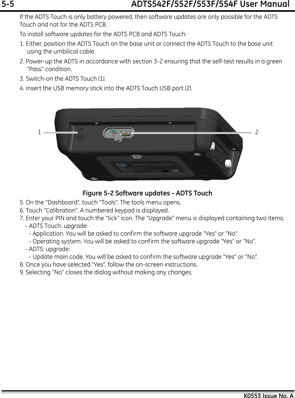 5-5  ADTS542F/552F/553F/554F User ManualK0553 Issue No. AIf the ADTS Touch is only battery powered, then software updates are only possible for the ADTS Touch and not for the ADTS PCB.To install software updates for the ADTS PCB and ADTS Touch:1. Either, position the ADTS Touch on the base unit or connect the ADTS Touch to the base unit using the umbilical cable.2. Power-up the ADTS in accordance with section 3-2 ensuring that the self-test results in a green “Pass” condition.3. Switch-on the ADTS Touch (1). 4. Insert the USB memory stick into the ADTS Touch USB port (2).Figure 5-2 Software updates - ADTS Touch5. On the “Dashboard”, touch “Tools”. The tools menu opens.6. Touch “Calibration”. A numbered keypad is displayed.7. Enter your PIN and touch the “tick” icon. The “Upgrade” menu is displayed containing two items:- ADTS Touch: upgrade:- Application. You will be asked to confirm the software upgrade “Yes” or “No”.- Operating system. You will be asked to confirm the software upgrade “Yes” or “No”.- ADTS: upgrade:- Update main code. You will be asked to confirm the software upgrade “Yes” or “No”.8. Once you have selected “Yes”, follow the on-screen instructions. 9. Selecting “No” closes the dialog without making any changes.21