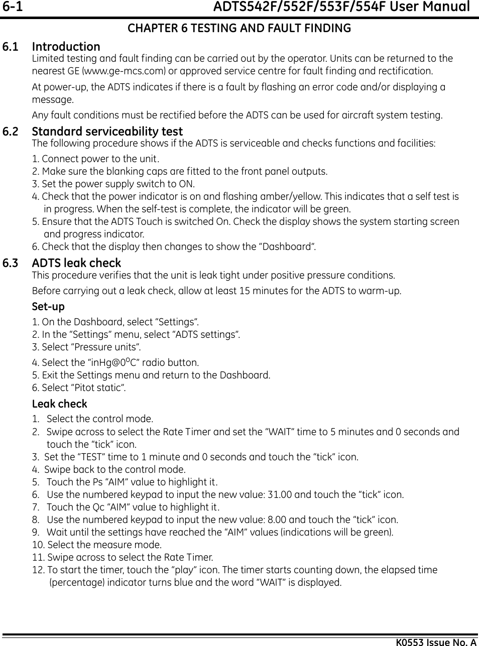 6-1  ADTS542F/552F/553F/554F User ManualK0553 Issue No. ACHAPTER 6 TESTING AND FAULT FINDING6.1 IntroductionLimited testing and fault finding can be carried out by the operator. Units can be returned to the nearest GE (www.ge-mcs.com) or approved service centre for fault finding and rectification.At power-up, the ADTS indicates if there is a fault by flashing an error code and/or displaying a message.Any fault conditions must be rectified before the ADTS can be used for aircraft system testing.6.2 Standard serviceability testThe following procedure shows if the ADTS is serviceable and checks functions and facilities:1. Connect power to the unit. 2. Make sure the blanking caps are fitted to the front panel outputs.3. Set the power supply switch to ON. 4. Check that the power indicator is on and flashing amber/yellow. This indicates that a self test is in progress. When the self-test is complete, the indicator will be green.5. Ensure that the ADTS Touch is switched On. Check the display shows the system starting screen and progress indicator.6. Check that the display then changes to show the “Dashboard”.6.3 ADTS leak checkThis procedure verifies that the unit is leak tight under positive pressure conditions.Before carrying out a leak check, allow at least 15 minutes for the ADTS to warm-up.Set-up1. On the Dashboard, select “Settings”.2. In the “Settings” menu, select “ADTS settings”.3. Select “Pressure units”.4. Select the “inHg@0oC” radio button.5. Exit the Settings menu and return to the Dashboard.6. Select “Pitot static”.Leak check1.   Select the control mode.2.   Swipe across to select the Rate Timer and set the “WAIT” time to 5 minutes and 0 seconds and touch the “tick” icon.3.  Set the “TEST” time to 1 minute and 0 seconds and touch the “tick” icon.4.  Swipe back to the control mode.5.   Touch the Ps “AIM” value to highlight it.6.   Use the numbered keypad to input the new value: 31.00 and touch the “tick” icon.7.   Touch the Qc “AIM” value to highlight it.8.   Use the numbered keypad to input the new value: 8.00 and touch the “tick” icon.9.   Wait until the settings have reached the “AIM” values (indications will be green).10. Select the measure mode.11. Swipe across to select the Rate Timer.12. To start the timer, touch the “play” icon. The timer starts counting down, the elapsed time (percentage) indicator turns blue and the word “WAIT” is displayed.