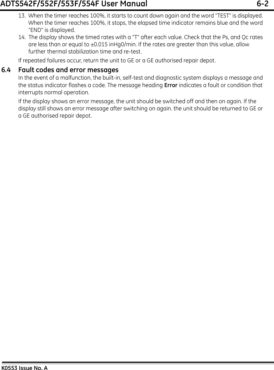 ADTS542F/552F/553F/554F User Manual  6-2K0553 Issue No. A13.  When the timer reaches 100%, it starts to count down again and the word “TEST” is displayed. When the timer reaches 100%, it stops, the elapsed time indicator remains blue and the word “END” is displayed.14.  The display shows the timed rates with a “T” after each value. Check that the Ps, and Qc rates are less than or equal to ±0.015 inHg0/min. If the rates are greater than this value, allow further thermal stabilization time and re-test.If repeated failures occur, return the unit to GE or a GE authorised repair depot.6.4 Fault codes and error messagesIn the event of a malfunction, the built-in, self-test and diagnostic system displays a message and the status indicator flashes a code. The message heading Error indicates a fault or condition that interrupts normal operation.If the display shows an error message, the unit should be switched off and then on again. If the display still shows an error message after switching on again. the unit should be returned to GE or a GE authorised repair depot.