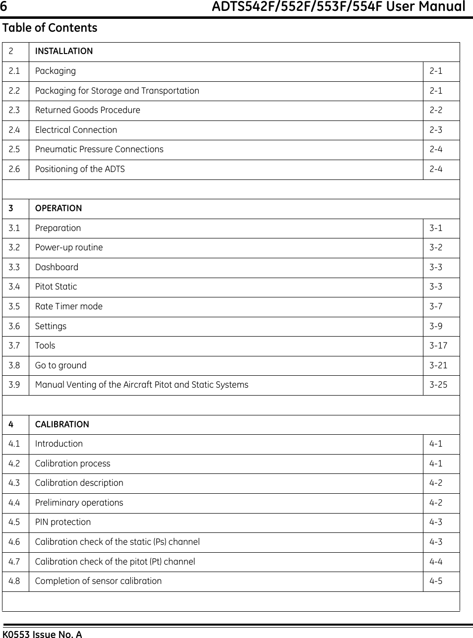 6                                                             ADTS542F/552F/553F/554F User ManualK0553 Issue No. A2INSTALLATION2.1 Packaging 2-12.2 Packaging for Storage and Transportation 2-12.3 Returned Goods Procedure 2-22.4 Electrical Connection 2-32.5 Pneumatic Pressure Connections 2-42.6 Positioning of the ADTS 2-43OPERATION3.1 Preparation 3-13.2 Power-up routine 3-23.3 Dashboard 3-33.4 Pitot Static 3-33.5 Rate Timer mode 3-73.6 Settings 3-93.7 Tools 3-173.8 Go to ground 3-213.9 Manual Venting of the Aircraft Pitot and Static Systems 3-254CALIBRATION4.1 Introduction 4-14.2 Calibration process 4-14.3 Calibration description 4-24.4 Preliminary operations 4-24.5 PIN protection 4-34.6 Calibration check of the static (Ps) channel 4-34.7 Calibration check of the pitot (Pt) channel 4-44.8 Completion of sensor calibration 4-5Table of Contents