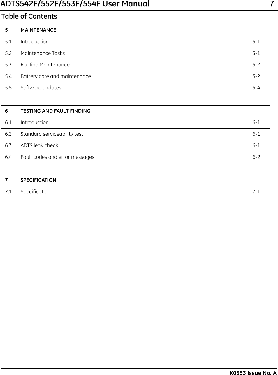ADTS542F/552F/553F/554F User Manual                                                             7K0553 Issue No. A5 MAINTENANCE5.1 Introduction 5-15.2 Maintenance Tasks 5-15.3 Routine Maintenance 5-25.4 Battery care and maintenance 5-25.5 Software updates 5-46 TESTING AND FAULT FINDING6.1 Introduction 6-16.2 Standard serviceability test 6-16.3 ADTS leak check 6-16.4 Fault codes and error messages 6-27 SPECIFICATION7.1 Specification 7-1Table of Contents