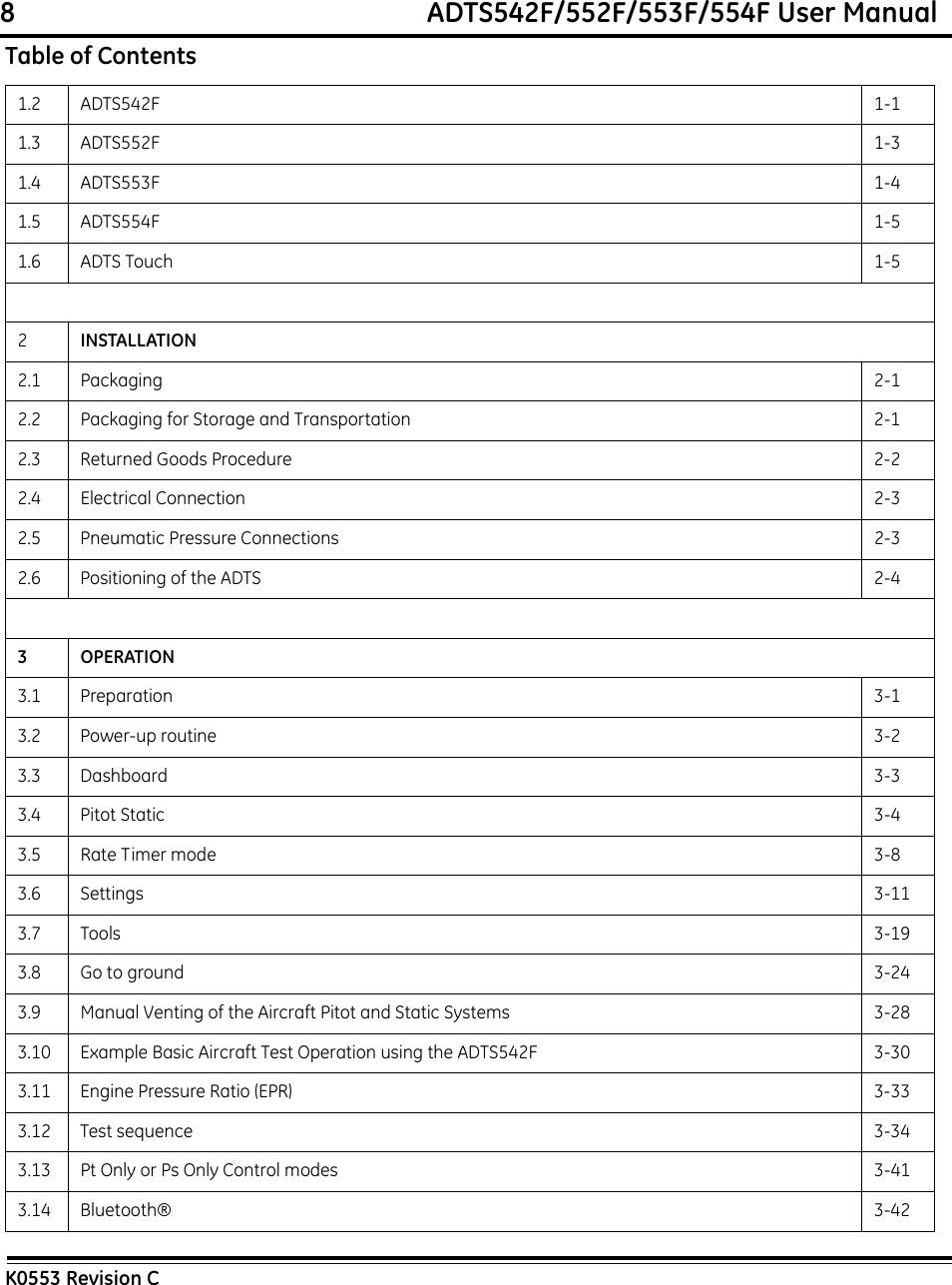 8                                                             ADTS542F/552F/553F/554F User ManualK0553 Revision C1.2 ADTS542F 1-11.3 ADTS552F 1-31.4 ADTS553F 1-41.5 ADTS554F 1-51.6 ADTS Touch 1-52INSTALLATION2.1 Packaging 2-12.2 Packaging for Storage and Transportation 2-12.3 Returned Goods Procedure 2-22.4 Electrical Connection 2-32.5 Pneumatic Pressure Connections 2-32.6 Positioning of the ADTS 2-43OPERATION3.1 Preparation 3-13.2 Power-up routine 3-23.3 Dashboard 3-33.4 Pitot Static 3-43.5 Rate Timer mode 3-83.6 Settings 3-113.7 Tools 3-193.8 Go to ground 3-243.9 Manual Venting of the Aircraft Pitot and Static Systems 3-283.10 Example Basic Aircraft Test Operation using the ADTS542F 3-303.11 Engine Pressure Ratio (EPR) 3-333.12 Test sequence 3-343.13 Pt Only or Ps Only Control modes 3-413.14 Bluetooth® 3-42Table of Contents