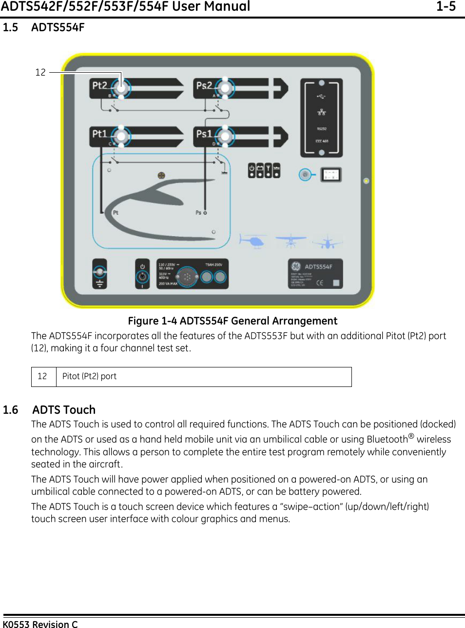 ADTS542F/552F/553F/554F User Manual  1-5K0553 Revision C1.5    ADTS554FFigure 1-4 ADTS554F General ArrangementThe ADTS554F incorporates all the features of the ADTS553F but with an additional Pitot (Pt2) port (12), making it a four channel test set.1.6     ADTS TouchThe ADTS Touch is used to control all required functions. The ADTS Touch can be positioned (docked) on the ADTS or used as a hand held mobile unit via an umbilical cable or using Bluetooth®wireless technology. This allows a person to complete the entire test program remotely while conveniently seated in the aircraft.The ADTS Touch will have power applied when positioned on a powered-on ADTS, or using an umbilical cable connected to a powered-on ADTS, or can be battery powered.The ADTS Touch is a touch screen device which features a “swipe–action” (up/down/left/right) touch screen user interface with colour graphics and menus.12 Pitot (Pt2) port 12