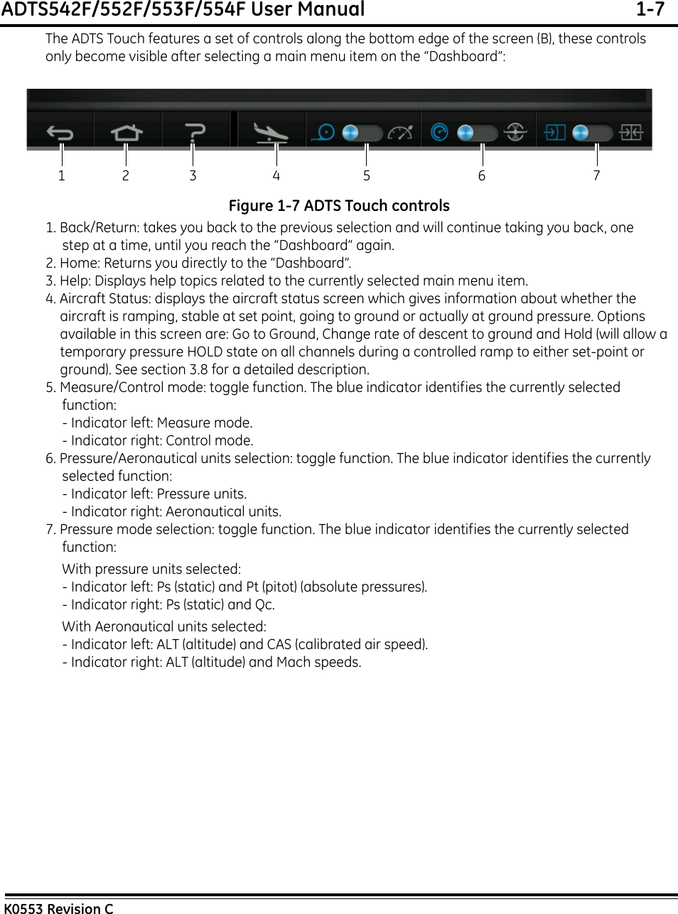 ADTS542F/552F/553F/554F User Manual  1-7K0553 Revision CThe ADTS Touch features a set of controls along the bottom edge of the screen (B), these controls only become visible after selecting a main menu item on the “Dashboard”:Figure 1-7 ADTS Touch controls1. Back/Return: takes you back to the previous selection and will continue taking you back, one step at a time, until you reach the “Dashboard” again.2. Home: Returns you directly to the “Dashboard”.3. Help: Displays help topics related to the currently selected main menu item.4. Aircraft Status: displays the aircraft status screen which gives information about whether the aircraft is ramping, stable at set point, going to ground or actually at ground pressure. Options available in this screen are: Go to Ground, Change rate of descent to ground and Hold (will allow a temporary pressure HOLD state on all channels during a controlled ramp to either set-point or ground). See section 3.8 for a detailed description.5. Measure/Control mode: toggle function. The blue indicator identifies the currently selected function:- Indicator left: Measure mode.- Indicator right: Control mode.6. Pressure/Aeronautical units selection: toggle function. The blue indicator identifies the currently selected function:- Indicator left: Pressure units.- Indicator right: Aeronautical units.7. Pressure mode selection: toggle function. The blue indicator identifies the currently selected function:With pressure units selected:- Indicator left: Ps (static) and Pt (pitot) (absolute pressures).- Indicator right: Ps (static) and Qc.With Aeronautical units selected:- Indicator left: ALT (altitude) and CAS (calibrated air speed).- Indicator right: ALT (altitude) and Mach speeds.12 3 4 5 6 7
