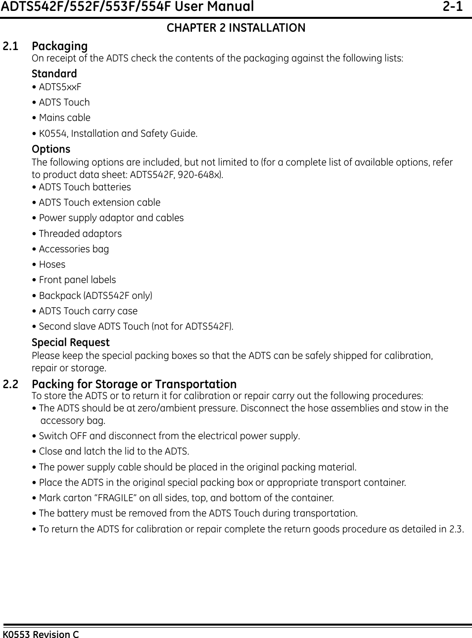 ADTS542F/552F/553F/554F User Manual  2-1K0553 Revision CCHAPTER 2 INSTALLATION2.1 Packaging On receipt of the ADTS check the contents of the packaging against the following lists:Standard• ADTS5xxF• ADTS Touch• Mains cable• K0554, Installation and Safety Guide.OptionsThe following options are included, but not limited to (for a complete list of available options, refer to product data sheet: ADTS542F, 920-648x).• ADTS Touch batteries• ADTS Touch extension cable• Power supply adaptor and cables• Threaded adaptors• Accessories bag• Hoses• Front panel labels• Backpack (ADTS542F only)• ADTS Touch carry case• Second slave ADTS Touch (not for ADTS542F).Special RequestPlease keep the special packing boxes so that the ADTS can be safely shipped for calibration, repair or storage.2.2 Packing for Storage or TransportationTo store the ADTS or to return it for calibration or repair carry out the following procedures:• The ADTS should be at zero/ambient pressure. Disconnect the hose assemblies and stow in the accessory bag.• Switch OFF and disconnect from the electrical power supply. • Close and latch the lid to the ADTS.• The power supply cable should be placed in the original packing material.• Place the ADTS in the original special packing box or appropriate transport container. • Mark carton “FRAGILE” on all sides, top, and bottom of the container.• The battery must be removed from the ADTS Touch during transportation.• To return the ADTS for calibration or repair complete the return goods procedure as detailed in 2.3.