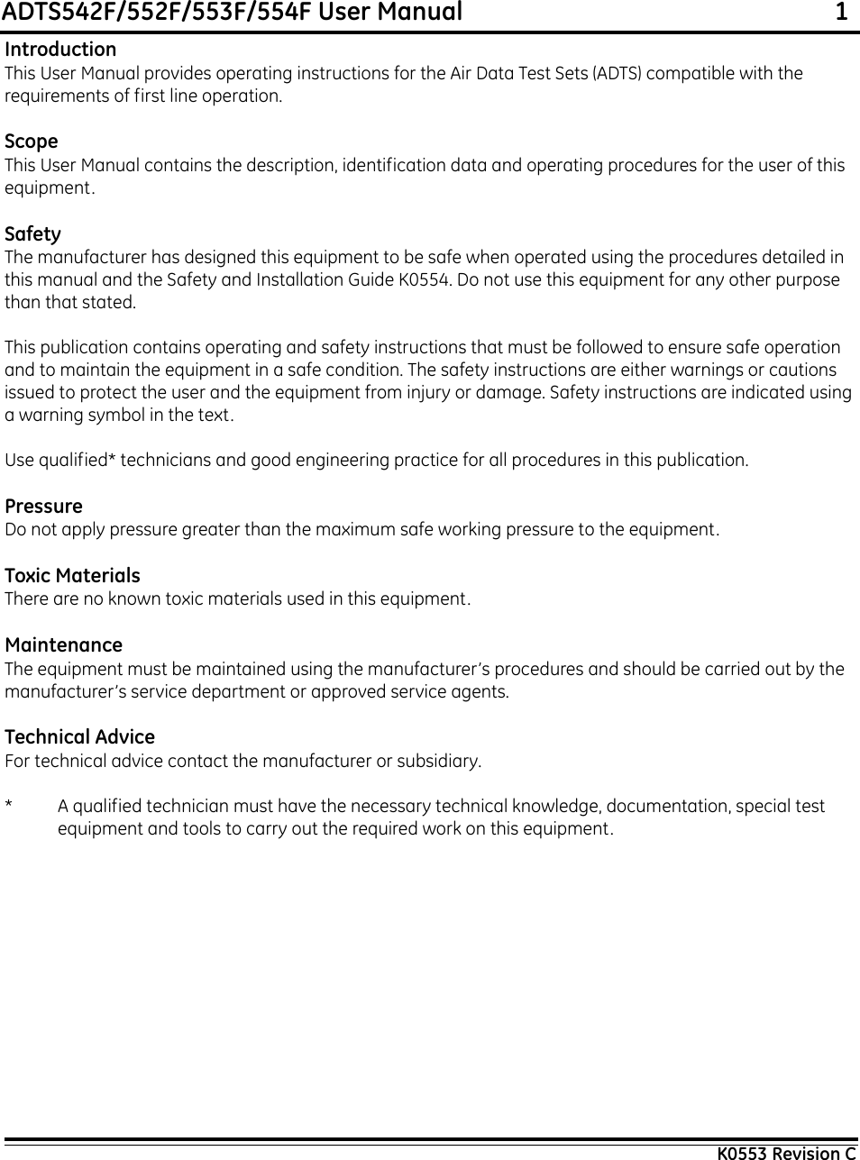 ADTS542F/552F/553F/554F User Manual                                                             1K0553 Revision CIntroductionThis User Manual provides operating instructions for the Air Data Test Sets (ADTS) compatible with the requirements of first line operation.ScopeThis User Manual contains the description, identification data and operating procedures for the user of this equipment.SafetyThe manufacturer has designed this equipment to be safe when operated using the procedures detailed in this manual and the Safety and Installation Guide K0554. Do not use this equipment for any other purpose than that stated.This publication contains operating and safety instructions that must be followed to ensure safe operation and to maintain the equipment in a safe condition. The safety instructions are either warnings or cautions issued to protect the user and the equipment from injury or damage. Safety instructions are indicated using a warning symbol in the text.Use qualified* technicians and good engineering practice for all procedures in this publication.PressureDo not apply pressure greater than the maximum safe working pressure to the equipment.Toxic MaterialsThere are no known toxic materials used in this equipment.MaintenanceThe equipment must be maintained using the manufacturer’s procedures and should be carried out by the manufacturer’s service department or approved service agents.Technical AdviceFor technical advice contact the manufacturer or subsidiary.* A qualified technician must have the necessary technical knowledge, documentation, special test equipment and tools to carry out the required work on this equipment.