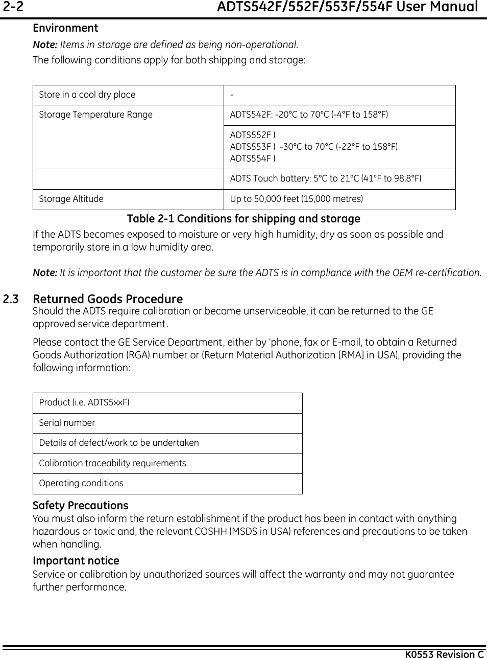 2-2  ADTS542F/552F/553F/554F User ManualK0553 Revision CEnvironmentNote: Items in storage are defined as being non-operational.The following conditions apply for both shipping and storage:Table 2-1 Conditions for shipping and storageIf the ADTS becomes exposed to moisture or very high humidity, dry as soon as possible and temporarily store in a low humidity area. Note: It is important that the customer be sure the ADTS is in compliance with the OEM re-certification.2.3 Returned Goods ProcedureShould the ADTS require calibration or become unserviceable, it can be returned to the GE approved service department.Please contact the GE Service Department, either by &apos;phone, fax or E-mail, to obtain a Returned Goods Authorization (RGA) number or (Return Material Authorization [RMA] in USA), providing the following information:Safety PrecautionsYou must also inform the return establishment if the product has been in contact with anything hazardous or toxic and, the relevant COSHH (MSDS in USA) references and precautions to be taken when handling.Important noticeService or calibration by unauthorized sources will affect the warranty and may not guarantee further performance.Store in a cool dry place -Storage Temperature Range ADTS542F: -20°C to 70°C (-4°F to 158°F)ADTS552F )ADTS553F )  -30°C to 70°C (-22°F to 158°F)ADTS554F ) ADTS Touch battery: 5°C to 21°C (41°F to 98.8°F)Storage Altitude Up to 50,000 feet (15,000 metres)Product (i.e. ADTS5xxF)Serial numberDetails of defect/work to be undertakenCalibration traceability requirementsOperating conditions