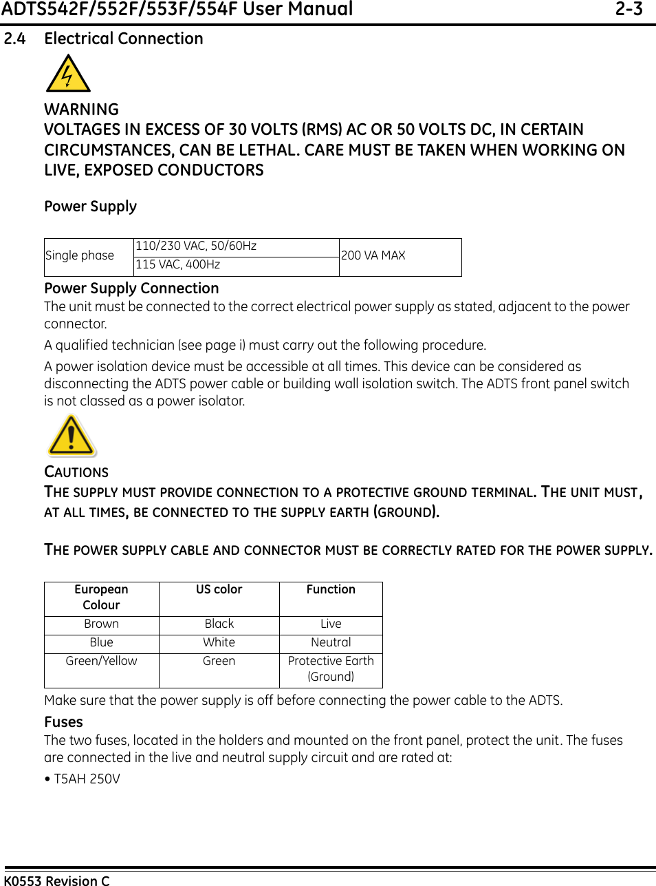 ADTS542F/552F/553F/554F User Manual  2-3K0553 Revision C2.4 Electrical ConnectionWARNINGVOLTAGES IN EXCESS OF 30 VOLTS (RMS) AC OR 50 VOLTS DC, IN CERTAIN CIRCUMSTANCES, CAN BE LETHAL. CARE MUST BE TAKEN WHEN WORKING ON LIVE, EXPOSED CONDUCTORS Power SupplyPower Supply ConnectionThe unit must be connected to the correct electrical power supply as stated, adjacent to the power connector. A qualified technician (see page i) must carry out the following procedure.A power isolation device must be accessible at all times. This device can be considered as disconnecting the ADTS power cable or building wall isolation switch. The ADTS front panel switch is not classed as a power isolator.CAUTIONSTHE SUPPLY MUST PROVIDE CONNECTION TO A PROTECTIVE GROUND TERMINAL. THE UNIT MUST, AT ALL TIMES, BE CONNECTED TO THE SUPPLY EARTH (GROUND).THE POWER SUPPLY CABLE AND CONNECTOR MUST BE CORRECTLY RATED FOR THE POWER SUPPLY.Make sure that the power supply is off before connecting the power cable to the ADTS.FusesThe two fuses, located in the holders and mounted on the front panel, protect the unit. The fuses are connected in the live and neutral supply circuit and are rated at:• T5AH 250VSingle phase 110/230 VAC, 50/60Hz 200 VA MAX115 VAC, 400HzEuropeanColourUS color FunctionBrown Black LiveBlue White NeutralGreen/Yellow Green Protective Earth (Ground)