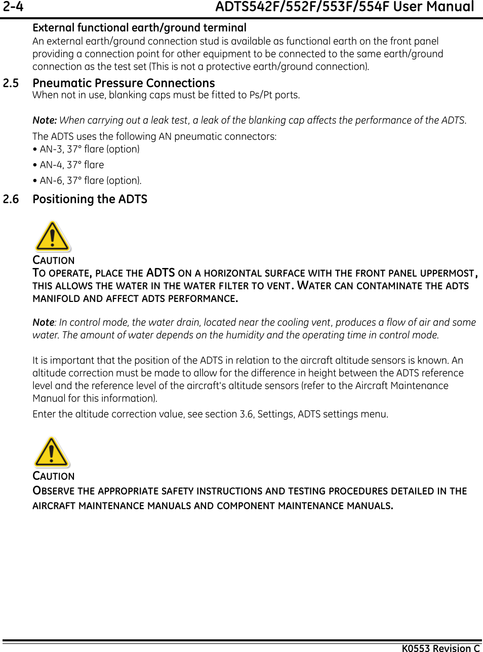 2-4  ADTS542F/552F/553F/554F User ManualK0553 Revision CExternal functional earth/ground terminalAn external earth/ground connection stud is available as functional earth on the front panel providing a connection point for other equipment to be connected to the same earth/ground connection as the test set (This is not a protective earth/ground connection).2.5 Pneumatic Pressure ConnectionsWhen not in use, blanking caps must be fitted to Ps/Pt ports.Note: When carrying out a leak test, a leak of the blanking cap affects the performance of the ADTS.The ADTS uses the following AN pneumatic connectors:• AN-3, 37° flare (option)• AN-4, 37° flare• AN-6, 37° flare (option).2.6 Positioning the ADTSCAUTIONTO OPERATE, PLACE THE ADTS ON A HORIZONTAL SURFACE WITH THE FRONT PANEL UPPERMOST, THIS ALLOWS THE WATER IN THE WATER FILTER TO VENT. WATER CAN CONTAMINATE THE ADTS   MANIFOLD AND AFFECT ADTS PERFORMANCE.Note: In control mode, the water drain, located near the cooling vent, produces a flow of air and some water. The amount of water depends on the humidity and the operating time in control mode.It is important that the position of the ADTS in relation to the aircraft altitude sensors is known. An altitude correction must be made to allow for the difference in height between the ADTS reference level and the reference level of the aircraft&apos;s altitude sensors (refer to the Aircraft Maintenance Manual for this information).Enter the altitude correction value, see section 3.6, Settings, ADTS settings menu.CAUTIONOBSERVE THE APPROPRIATE SAFETY INSTRUCTIONS AND TESTING PROCEDURES DETAILED IN THE AIRCRAFT MAINTENANCE MANUALS AND COMPONENT MAINTENANCE MANUALS.