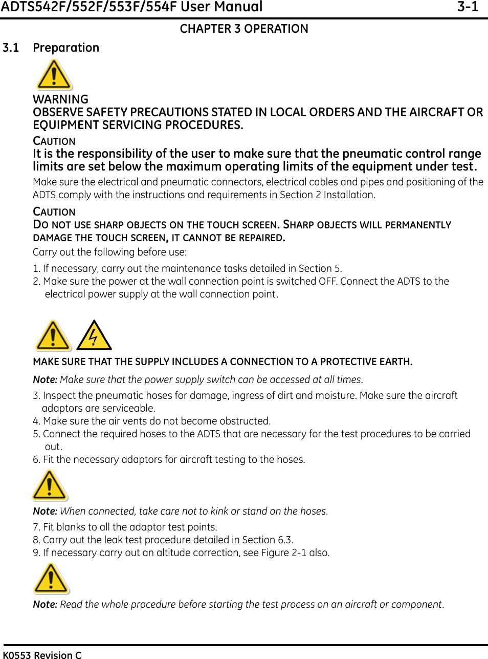 ADTS542F/552F/553F/554F User Manual  3-1K0553 Revision CCHAPTER 3 OPERATION3.1 PreparationWARNINGOBSERVE SAFETY PRECAUTIONS STATED IN LOCAL ORDERS AND THE AIRCRAFT OR EQUIPMENT SERVICING PROCEDURES.CAUTIONIt is the responsibility of the user to make sure that the pneumatic control range limits are set below the maximum operating limits of the equipment under test.Make sure the electrical and pneumatic connectors, electrical cables and pipes and positioning of the ADTS comply with the instructions and requirements in Section 2 Installation.CAUTIONDO NOT USE SHARP OBJECTS ON THE TOUCH SCREEN. SHARP OBJECTS WILL PERMANENTLY DAMAGE THE TOUCH SCREEN, IT CANNOT BE REPAIRED.Carry out the following before use:1. If necessary, carry out the maintenance tasks detailed in Section 5.2. Make sure the power at the wall connection point is switched OFF. Connect the ADTS to the electrical power supply at the wall connection point.MAKE SURE THAT THE SUPPLY INCLUDES A CONNECTION TO A PROTECTIVE EARTH.Note: Make sure that the power supply switch can be accessed at all times.3. Inspect the pneumatic hoses for damage, ingress of dirt and moisture. Make sure the aircraft adaptors are serviceable.4. Make sure the air vents do not become obstructed.5. Connect the required hoses to the ADTS that are necessary for the test procedures to be carried out.6. Fit the necessary adaptors for aircraft testing to the hoses. Note: When connected, take care not to kink or stand on the hoses.7. Fit blanks to all the adaptor test points. 8. Carry out the leak test procedure detailed in Section 6.3.9. If necessary carry out an altitude correction, see Figure 2-1 also.Note: Read the whole procedure before starting the test process on an aircraft or component.