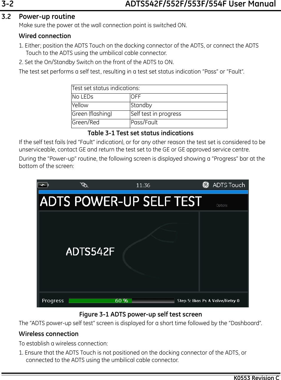 3-2  ADTS542F/552F/553F/554F User ManualK0553 Revision C3.2 Power-up routineMake sure the power at the wall connection point is switched ON.Wired connection1. Either; position the ADTS Touch on the docking connector of the ADTS, or connect the ADTS Touch to the ADTS using the umbilical cable connector.2. Set the On/Standby Switch on the front of the ADTS to ON.The test set performs a self test, resulting in a test set status indication “Pass” or “Fault”.Table 3-1 Test set status indicationsIf the self test fails (red “Fault” indication), or for any other reason the test set is considered to be unserviceable, contact GE and return the test set to the GE or GE approved service centre.During the “Power-up” routine, the following screen is displayed showing a “Progress” bar at the bottom of the screen: Figure 3-1 ADTS power-up self test screenThe “ADTS power-up self test” screen is displayed for a short time followed by the “Dashboard”.Wireless connectionTo establish a wireless connection:1. Ensure that the ADTS Touch is not positioned on the docking connector of the ADTS, or connected to the ADTS using the umbilical cable connector.Test set status indications:No LEDs OFFYellow StandbyGreen (flashing) Self test in progressGreen/Red Pass/Fault