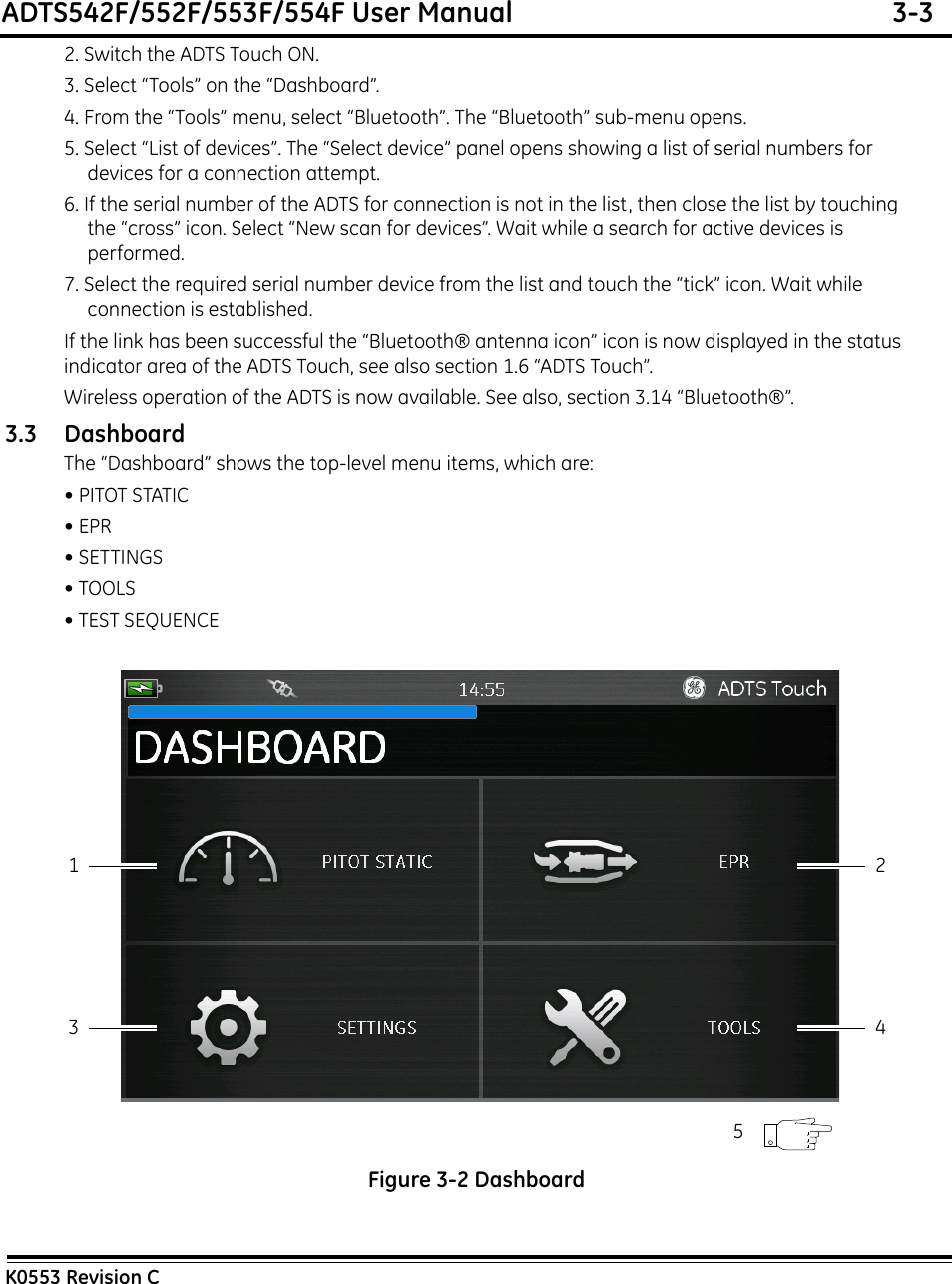 ADTS542F/552F/553F/554F User Manual  3-3K0553 Revision C2. Switch the ADTS Touch ON.3. Select “Tools” on the “Dashboard”.4. From the “Tools” menu, select “Bluetooth”. The “Bluetooth” sub-menu opens.5. Select “List of devices”. The “Select device” panel opens showing a list of serial numbers for devices for a connection attempt.6. If the serial number of the ADTS for connection is not in the list, then close the list by touching the “cross” icon. Select “New scan for devices”. Wait while a search for active devices is performed.7. Select the required serial number device from the list and touch the “tick” icon. Wait while connection is established.If the link has been successful the “Bluetooth® antenna icon” icon is now displayed in the status indicator area of the ADTS Touch, see also section 1.6 “ADTS Touch”.Wireless operation of the ADTS is now available. See also, section 3.14 “Bluetooth®”.3.3 DashboardThe “Dashboard” shows the top-level menu items, which are:• PITOT STATIC• EPR• SETTINGS• TOOLS• TEST SEQUENCE Figure 3-2 Dashboard13 425