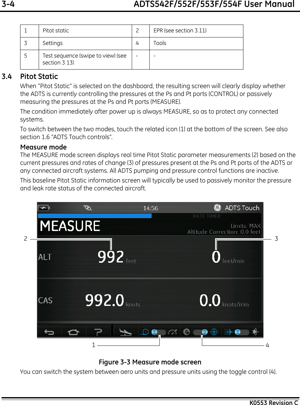 3-4  ADTS542F/552F/553F/554F User ManualK0553 Revision C3.4 Pitot StaticWhen “Pitot Static” is selected on the dashboard, the resulting screen will clearly display whether the ADTS is currently controlling the pressures at the Ps and Pt ports (CONTROL) or passively measuring the pressures at the Ps and Pt ports (MEASURE).The condition immediately after power up is always MEASURE, so as to protect any connected systems.To switch between the two modes, touch the related icon (1) at the bottom of the screen. See also section 1.6 “ADTS Touch controls”.Measure modeThe MEASURE mode screen displays real time Pitot Static parameter measurements (2) based on the current pressures and rates of change (3) of pressures present at the Ps and Pt ports of the ADTS or any connected aircraft systems. All ADTS pumping and pressure control functions are inactive.This baseline Pitot Static information screen will typically be used to passively monitor the pressure and leak rate status of the connected aircraft.Figure 3-3 Measure mode screenYou can switch the system between aero units and pressure units using the toggle control (4).1 Pitot static 2 EPR (see section 3.11)3 Settings 4 Tools5 Test sequence (swipe to view) (see section 3 13)--42 31