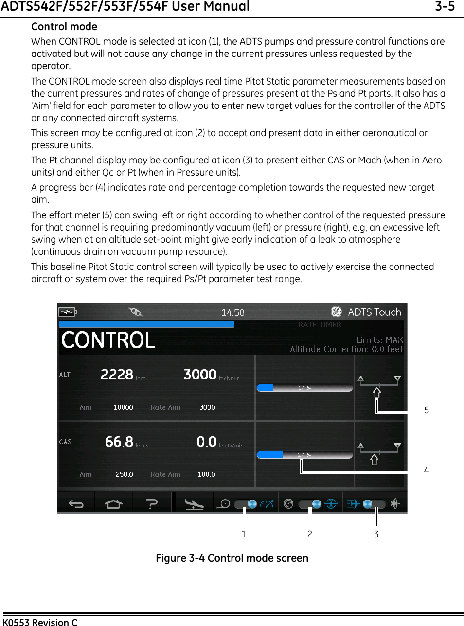 ADTS542F/552F/553F/554F User Manual  3-5K0553 Revision CControl modeWhen CONTROL mode is selected at icon (1), the ADTS pumps and pressure control functions are activated but will not cause any change in the current pressures unless requested by the operator.The CONTROL mode screen also displays real time Pitot Static parameter measurements based on the current pressures and rates of change of pressures present at the Ps and Pt ports. It also has a &apos;Aim&apos; field for each parameter to allow you to enter new target values for the controller of the ADTS or any connected aircraft systems.This screen may be configured at icon (2) to accept and present data in either aeronautical or pressure units.The Pt channel display may be configured at icon (3) to present either CAS or Mach (when in Aero units) and either Qc or Pt (when in Pressure units).A progress bar (4) indicates rate and percentage completion towards the requested new target aim.The effort meter (5) can swing left or right according to whether control of the requested pressure for that channel is requiring predominantly vacuum (left) or pressure (right), e.g, an excessive left swing when at an altitude set-point might give early indication of a leak to atmosphere (continuous drain on vacuum pump resource).This baseline Pitot Static control screen will typically be used to actively exercise the connected aircraft or system over the required Ps/Pt parameter test range.Figure 3-4 Control mode screen1 3245