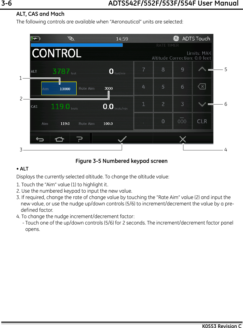 3-6  ADTS542F/552F/553F/554F User ManualK0553 Revision CALT, CAS and MachThe following controls are available when “Aeronautical” units are selected:Figure 3-5 Numbered keypad screen• ALTDisplays the currently selected altitude. To change the altitude value:1. Touch the “Aim” value (1) to highlight it.2. Use the numbered keypad to input the new value.3. If required, change the rate of change value by touching the “Rate Aim” value (2) and input the new value, or use the nudge up/down controls (5/6) to increment/decrement the value by a pre-defined factor.4. To change the nudge increment/decrement factor:- Touch one of the up/down controls (5/6) for 2 seconds. The increment/decrement factor panel opens.213456