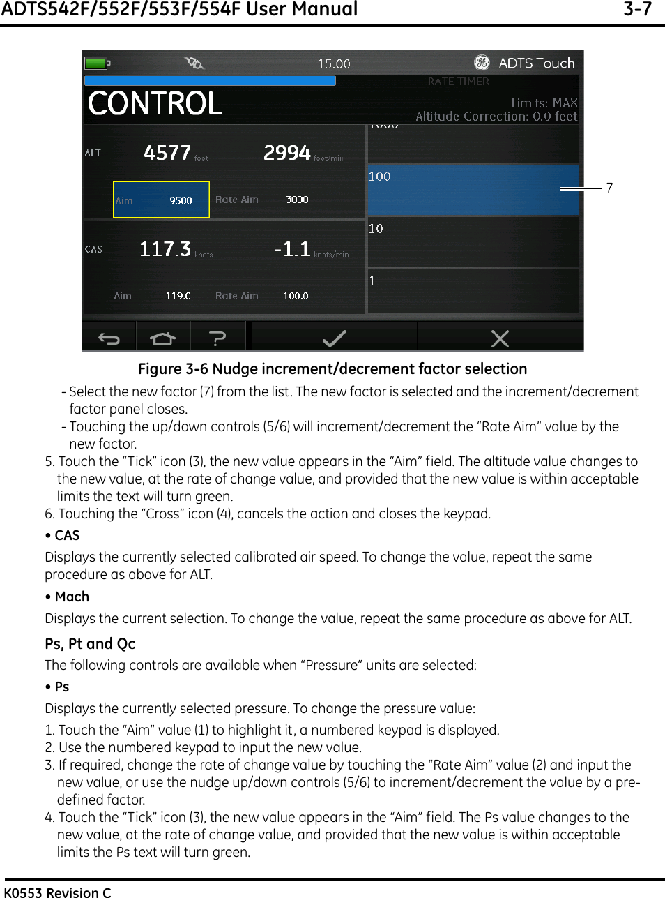 ADTS542F/552F/553F/554F User Manual  3-7K0553 Revision CFigure 3-6 Nudge increment/decrement factor selection- Select the new factor (7) from the list. The new factor is selected and the increment/decrement factor panel closes.- Touching the up/down controls (5/6) will increment/decrement the “Rate Aim” value by the new factor.5. Touch the “Tick” icon (3), the new value appears in the “Aim” field. The altitude value changes to the new value, at the rate of change value, and provided that the new value is within acceptable limits the text will turn green.6. Touching the “Cross” icon (4), cancels the action and closes the keypad.• CASDisplays the currently selected calibrated air speed. To change the value, repeat the same procedure as above for ALT.• MachDisplays the current selection. To change the value, repeat the same procedure as above for ALT.Ps, Pt and QcThe following controls are available when “Pressure” units are selected:• PsDisplays the currently selected pressure. To change the pressure value:1. Touch the “Aim” value (1) to highlight it, a numbered keypad is displayed.2. Use the numbered keypad to input the new value.3. If required, change the rate of change value by touching the “Rate Aim” value (2) and input the new value, or use the nudge up/down controls (5/6) to increment/decrement the value by a pre-defined factor.4. Touch the “Tick” icon (3), the new value appears in the “Aim” field. The Ps value changes to the new value, at the rate of change value, and provided that the new value is within acceptable limits the Ps text will turn green.7