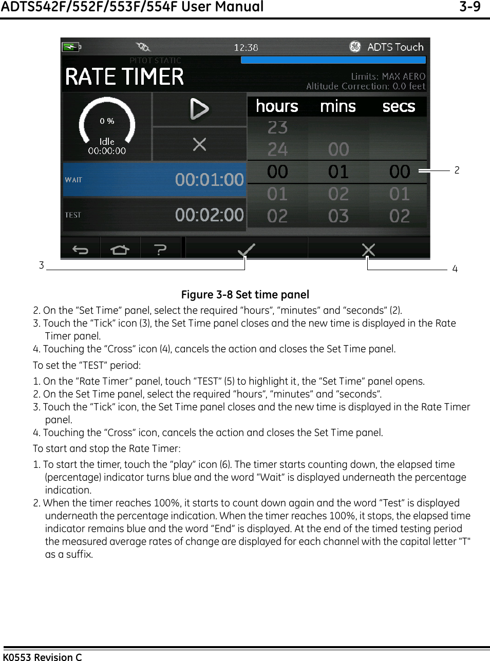 ADTS542F/552F/553F/554F User Manual  3-9K0553 Revision CFigure 3-8 Set time panel2. On the “Set Time” panel, select the required “hours”, “minutes” and “seconds” (2).3. Touch the “Tick” icon (3), the Set Time panel closes and the new time is displayed in the Rate Timer panel.4. Touching the “Cross” icon (4), cancels the action and closes the Set Time panel.To set the “TEST” period:1. On the “Rate Timer” panel, touch “TEST” (5) to highlight it, the “Set Time” panel opens.2. On the Set Time panel, select the required “hours”, “minutes” and “seconds”.3. Touch the “Tick” icon, the Set Time panel closes and the new time is displayed in the Rate Timer panel.4. Touching the “Cross” icon, cancels the action and closes the Set Time panel.To start and stop the Rate Timer:1. To start the timer, touch the “play” icon (6). The timer starts counting down, the elapsed time (percentage) indicator turns blue and the word “Wait” is displayed underneath the percentage indication.2. When the timer reaches 100%, it starts to count down again and the word “Test” is displayed underneath the percentage indication. When the timer reaches 100%, it stops, the elapsed time indicator remains blue and the word “End” is displayed. At the end of the timed testing period the measured average rates of change are displayed for each channel with the capital letter &quot;T&quot; as a suffix.234