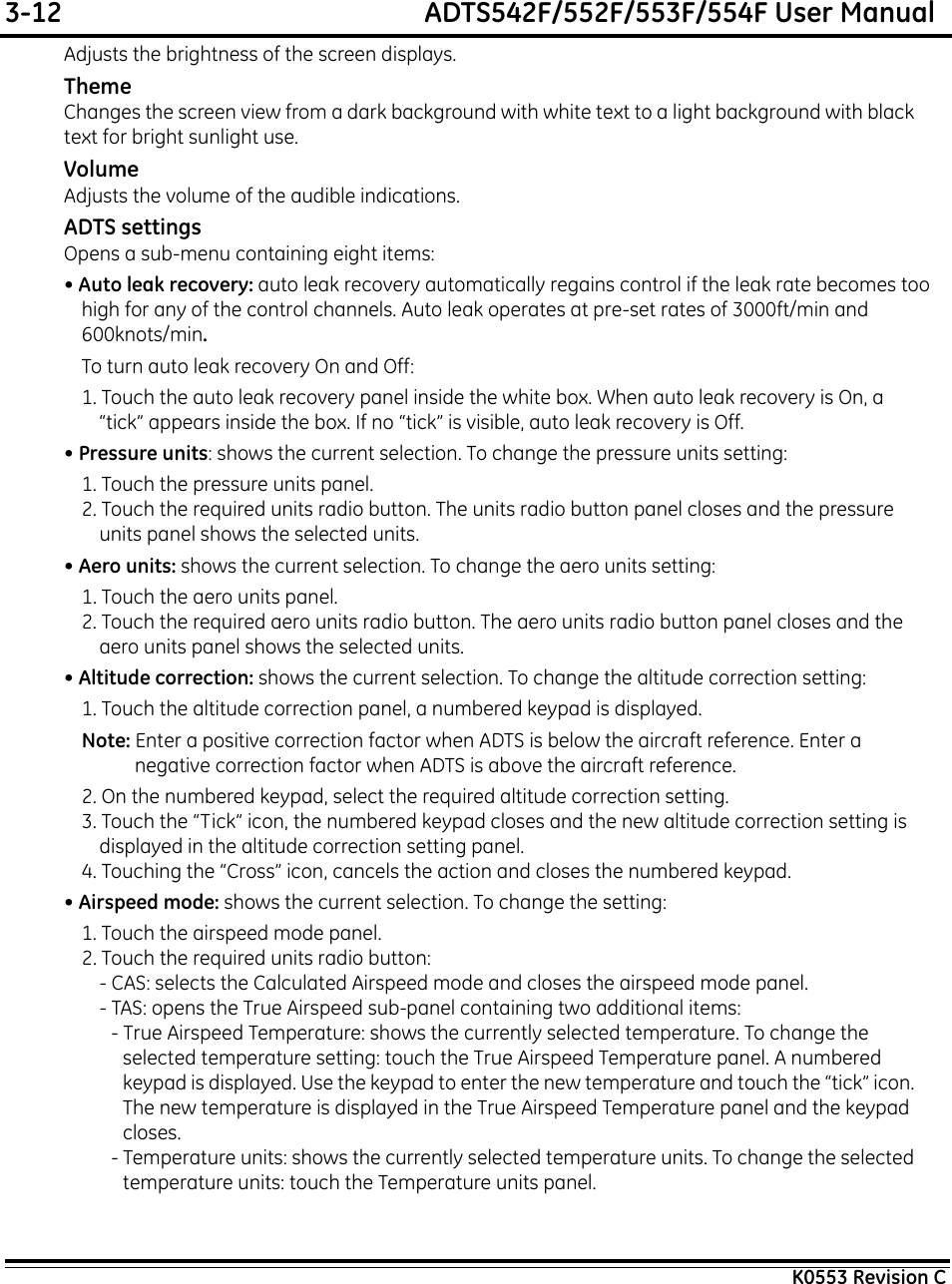 3-12  ADTS542F/552F/553F/554F User ManualK0553 Revision CAdjusts the brightness of the screen displays.ThemeChanges the screen view from a dark background with white text to a light background with black text for bright sunlight use.VolumeAdjusts the volume of the audible indications.ADTS settingsOpens a sub-menu containing eight items:• Auto leak recovery: auto leak recovery automatically regains control if the leak rate becomes too high for any of the control channels. Auto leak operates at pre-set rates of 3000ft/min and 600knots/min.To turn auto leak recovery On and Off:1. Touch the auto leak recovery panel inside the white box. When auto leak recovery is On, a “tick” appears inside the box. If no “tick” is visible, auto leak recovery is Off.• Pressure units: shows the current selection. To change the pressure units setting:1. Touch the pressure units panel.2. Touch the required units radio button. The units radio button panel closes and the pressure units panel shows the selected units.• Aero units: shows the current selection. To change the aero units setting:1. Touch the aero units panel.2. Touch the required aero units radio button. The aero units radio button panel closes and the aero units panel shows the selected units.• Altitude correction: shows the current selection. To change the altitude correction setting:1. Touch the altitude correction panel, a numbered keypad is displayed.Note: Enter a positive correction factor when ADTS is below the aircraft reference. Enter a negative correction factor when ADTS is above the aircraft reference.2. On the numbered keypad, select the required altitude correction setting.3. Touch the “Tick” icon, the numbered keypad closes and the new altitude correction setting is displayed in the altitude correction setting panel.4. Touching the “Cross” icon, cancels the action and closes the numbered keypad.• Airspeed mode: shows the current selection. To change the setting:1. Touch the airspeed mode panel.2. Touch the required units radio button:- CAS: selects the Calculated Airspeed mode and closes the airspeed mode panel.- TAS: opens the True Airspeed sub-panel containing two additional items:- True Airspeed Temperature: shows the currently selected temperature. To change the selected temperature setting: touch the True Airspeed Temperature panel. A numbered keypad is displayed. Use the keypad to enter the new temperature and touch the “tick” icon. The new temperature is displayed in the True Airspeed Temperature panel and the keypad closes.- Temperature units: shows the currently selected temperature units. To change the selected temperature units: touch the Temperature units panel. 