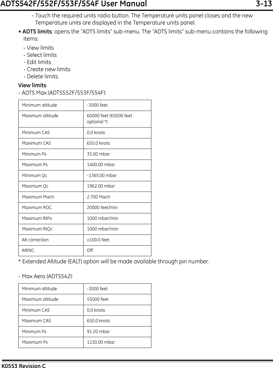 ADTS542F/552F/553F/554F User Manual  3-13K0553 Revision C- Touch the required units radio button. The Temperature units panel closes and the new Temperature units are displayed in the Temperature units panel.• ADTS limits: opens the “ADTS limits” sub-menu. The “ADTS limits” sub-menu contains the following items:- View limits- Select limits- Edit limits- Create new limits- Delete limits.View limits- ADTS Max (ADTS552F/553F/554F): * Extended Altitude (EALT) option will be made available through pin number.- Max Aero (ADTS542): Minimum altitude -3000 feetMaximum altitude 60000 feet (65000 feet optional *)Minimum CAS 0.0 knotsMaximum CAS 650.0 knotsMinimum Ps 35.00 mbarMaximum Ps 1400.00 mbarMinimum Qc -1365.00 mbarMaximum Qc 1962.00 mbarMaximum Mach 2.700 MachMaximum ROC 20000 feet/minMaximum RtPs 1000 mbar/minMaximum RtQc 1000 mbar/minAlt correction ±100.0 feetARINC OffMinimum altitude -3000 feetMaximum altitude 55000 feetMinimum CAS 0.0 knotsMaximum CAS 650.0 knotsMinimum Ps 91.20 mbarMaximum Ps 1130.00 mbar