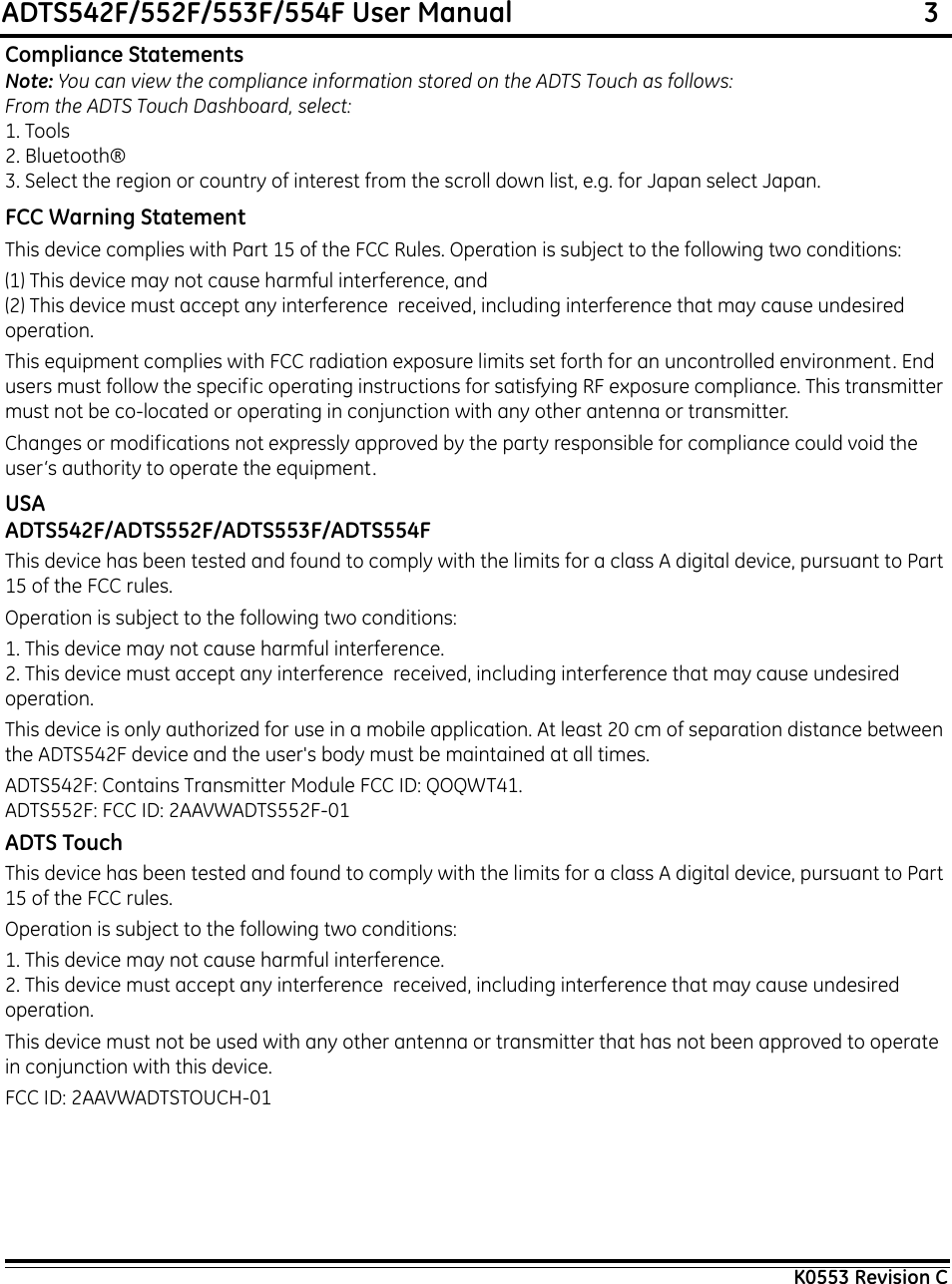 ADTS542F/552F/553F/554F User Manual                                                             3K0553 Revision CCompliance StatementsNote: You can view the compliance information stored on the ADTS Touch as follows:From the ADTS Touch Dashboard, select:1. Tools2. Bluetooth®3. Select the region or country of interest from the scroll down list, e.g. for Japan select Japan.FCC Warning StatementThis device complies with Part 15 of the FCC Rules. Operation is subject to the following two conditions:(1) This device may not cause harmful interference, and(2) This device must accept any interference  received, including interference that may cause undesired operation.This equipment complies with FCC radiation exposure limits set forth for an uncontrolled environment. End users must follow the specific operating instructions for satisfying RF exposure compliance. This transmitter must not be co-located or operating in conjunction with any other antenna or transmitter.Changes or modifications not expressly approved by the party responsible for compliance could void the user‘s authority to operate the equipment.USAADTS542F/ADTS552F/ADTS553F/ADTS554FThis device has been tested and found to comply with the limits for a class A digital device, pursuant to Part 15 of the FCC rules.Operation is subject to the following two conditions:1. This device may not cause harmful interference.2. This device must accept any interference  received, including interference that may cause undesired operation.This device is only authorized for use in a mobile application. At least 20 cm of separation distance between the ADTS542F device and the user&apos;s body must be maintained at all times.ADTS542F: Contains Transmitter Module FCC ID: QOQWT41.ADTS552F: FCC ID: 2AAVWADTS552F-01ADTS TouchThis device has been tested and found to comply with the limits for a class A digital device, pursuant to Part 15 of the FCC rules.Operation is subject to the following two conditions:1. This device may not cause harmful interference.2. This device must accept any interference  received, including interference that may cause undesired operation.This device must not be used with any other antenna or transmitter that has not been approved to operate in conjunction with this device.FCC ID: 2AAVWADTSTOUCH-01