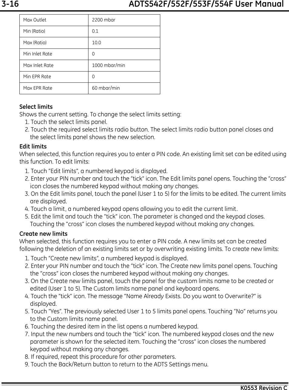 3-16  ADTS542F/552F/553F/554F User ManualK0553 Revision CSelect limitsShows the current setting. To change the select limits setting:1. Touch the select limits panel.2. Touch the required select limits radio button. The select limits radio button panel closes and the select limits panel shows the new selection.Edit limitsWhen selected, this function requires you to enter a PIN code. An existing limit set can be edited using this function. To edit limits:1. Touch “Edit limits”, a numbered keypad is displayed.2. Enter your PIN number and touch the “tick” icon. The Edit limits panel opens. Touching the “cross” icon closes the numbered keypad without making any changes.3. On the Edit limits panel, touch the panel (User 1 to 5) for the limits to be edited. The current limits are displayed.4. Touch a limit, a numbered keypad opens allowing you to edit the current limit.5. Edit the limit and touch the “tick” icon. The parameter is changed and the keypad closes. Touching the “cross” icon closes the numbered keypad without making any changes.Create new limitsWhen selected, this function requires you to enter a PIN code. A new limits set can be created following the deletion of an existing limits set or by overwriting existing limits. To create new limits:1. Touch “Create new limits”, a numbered keypad is displayed.2. Enter your PIN number and touch the “tick” icon. The Create new limits panel opens. Touching the “cross” icon closes the numbered keypad without making any changes.3. On the Create new limits panel, touch the panel for the custom limits name to be created or edited (User 1 to 5). The Custom limits name panel and keyboard opens.4. Touch the “tick” icon. The message “Name Already Exists. Do you want to Overwrite?” is displayed.5. Touch “Yes”. The previously selected User 1 to 5 limits panel opens. Touching “No” returns you to the Custom limits name panel.6. Touching the desired item in the list opens a numbered keypad.7. Input the new numbers and touch the “tick” icon. The numbered keypad closes and the new parameter is shown for the selected item. Touching the “cross” icon closes the numbered keypad without making any changes.8. If required, repeat this procedure for other parameters.9. Touch the Back/Return button to return to the ADTS Settings menu.Max Outlet 2200 mbarMin (Ratio) 0.1Max (Ratio) 10.0Min Inlet Rate 0Max Inlet Rate 1000 mbar/minMin EPR Rate 0Max EPR Rate 60 mbar/min
