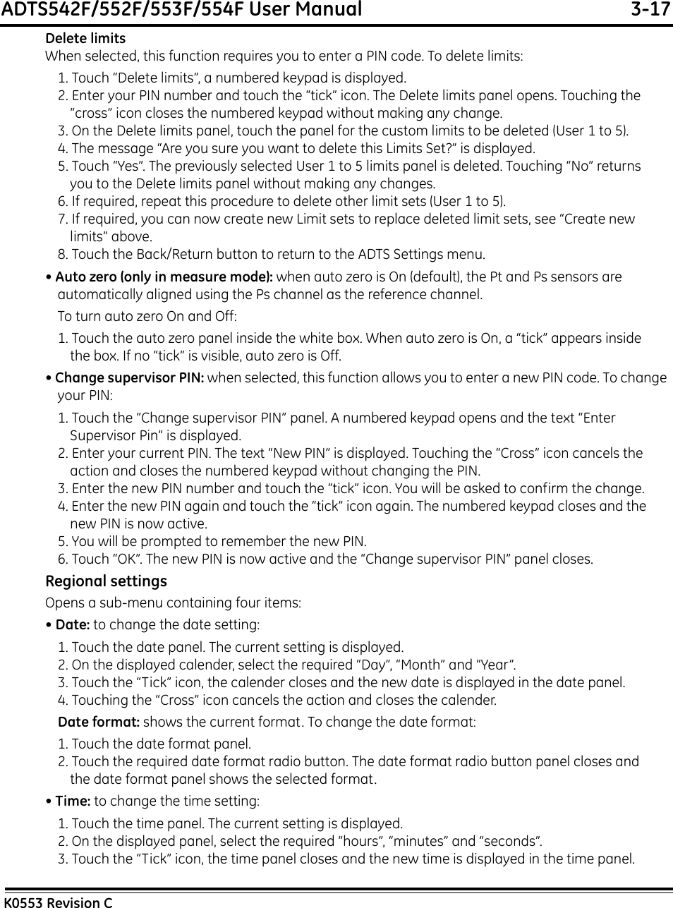 ADTS542F/552F/553F/554F User Manual  3-17K0553 Revision CDelete limitsWhen selected, this function requires you to enter a PIN code. To delete limits:1. Touch “Delete limits”, a numbered keypad is displayed.2. Enter your PIN number and touch the “tick” icon. The Delete limits panel opens. Touching the “cross” icon closes the numbered keypad without making any change.3. On the Delete limits panel, touch the panel for the custom limits to be deleted (User 1 to 5).4. The message “Are you sure you want to delete this Limits Set?” is displayed.5. Touch “Yes”. The previously selected User 1 to 5 limits panel is deleted. Touching “No” returns you to the Delete limits panel without making any changes.6. If required, repeat this procedure to delete other limit sets (User 1 to 5).7. If required, you can now create new Limit sets to replace deleted limit sets, see “Create new limits” above.8. Touch the Back/Return button to return to the ADTS Settings menu.• Auto zero (only in measure mode): when auto zero is On (default), the Pt and Ps sensors are automatically aligned using the Ps channel as the reference channel.To turn auto zero On and Off:1. Touch the auto zero panel inside the white box. When auto zero is On, a “tick” appears inside the box. If no “tick” is visible, auto zero is Off.• Change supervisor PIN: when selected, this function allows you to enter a new PIN code. To change your PIN:1. Touch the “Change supervisor PIN” panel. A numbered keypad opens and the text “Enter Supervisor Pin” is displayed.2. Enter your current PIN. The text “New PIN” is displayed. Touching the “Cross” icon cancels the action and closes the numbered keypad without changing the PIN.3. Enter the new PIN number and touch the “tick” icon. You will be asked to confirm the change. 4. Enter the new PIN again and touch the “tick” icon again. The numbered keypad closes and the new PIN is now active.5. You will be prompted to remember the new PIN.6. Touch “OK”. The new PIN is now active and the “Change supervisor PIN” panel closes.Regional settingsOpens a sub-menu containing four items:• Date: to change the date setting:1. Touch the date panel. The current setting is displayed.2. On the displayed calender, select the required “Day”, “Month” and “Year”.3. Touch the “Tick” icon, the calender closes and the new date is displayed in the date panel.4. Touching the “Cross” icon cancels the action and closes the calender.Date format: shows the current format. To change the date format:1. Touch the date format panel.2. Touch the required date format radio button. The date format radio button panel closes and the date format panel shows the selected format.• Time: to change the time setting:1. Touch the time panel. The current setting is displayed.2. On the displayed panel, select the required “hours”, “minutes” and “seconds”.3. Touch the “Tick” icon, the time panel closes and the new time is displayed in the time panel.