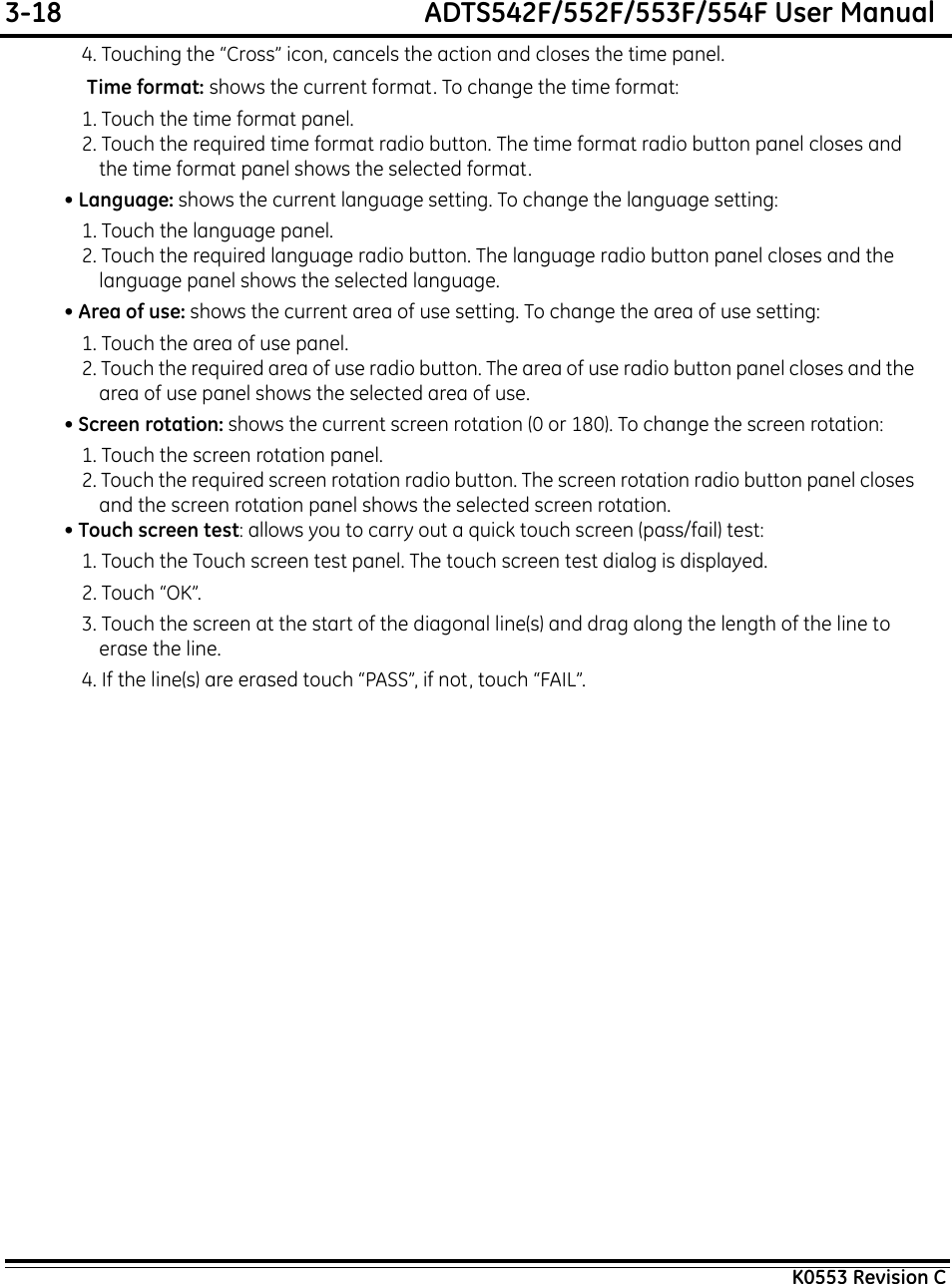 3-18  ADTS542F/552F/553F/554F User ManualK0553 Revision C4. Touching the “Cross” icon, cancels the action and closes the time panel. Time format: shows the current format. To change the time format:1. Touch the time format panel.2. Touch the required time format radio button. The time format radio button panel closes and the time format panel shows the selected format.• Language: shows the current language setting. To change the language setting:1. Touch the language panel.2. Touch the required language radio button. The language radio button panel closes and the language panel shows the selected language.• Area of use: shows the current area of use setting. To change the area of use setting:1. Touch the area of use panel.2. Touch the required area of use radio button. The area of use radio button panel closes and the area of use panel shows the selected area of use.• Screen rotation: shows the current screen rotation (0 or 180). To change the screen rotation:1. Touch the screen rotation panel.2. Touch the required screen rotation radio button. The screen rotation radio button panel closes and the screen rotation panel shows the selected screen rotation.• Touch screen test: allows you to carry out a quick touch screen (pass/fail) test:1. Touch the Touch screen test panel. The touch screen test dialog is displayed.2. Touch “OK”.3. Touch the screen at the start of the diagonal line(s) and drag along the length of the line to erase the line.4. If the line(s) are erased touch “PASS”, if not, touch “FAIL”.