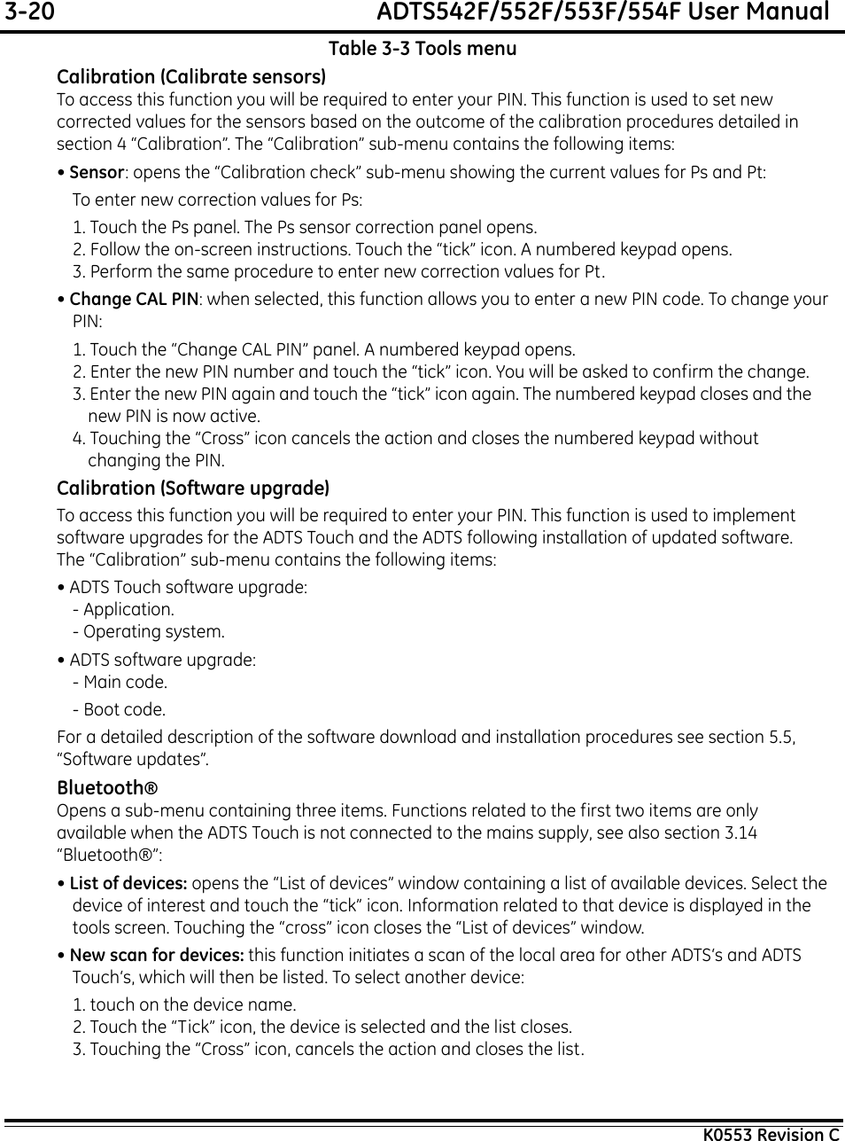 3-20  ADTS542F/552F/553F/554F User ManualK0553 Revision CTable 3-3 Tools menuCalibration (Calibrate sensors)To access this function you will be required to enter your PIN. This function is used to set new corrected values for the sensors based on the outcome of the calibration procedures detailed in section 4 “Calibration”. The “Calibration” sub-menu contains the following items:• Sensor: opens the “Calibration check” sub-menu showing the current values for Ps and Pt:To enter new correction values for Ps:1. Touch the Ps panel. The Ps sensor correction panel opens.2. Follow the on-screen instructions. Touch the “tick” icon. A numbered keypad opens.3. Perform the same procedure to enter new correction values for Pt.• Change CAL PIN: when selected, this function allows you to enter a new PIN code. To change your PIN:1. Touch the “Change CAL PIN” panel. A numbered keypad opens.2. Enter the new PIN number and touch the “tick” icon. You will be asked to confirm the change.3. Enter the new PIN again and touch the “tick” icon again. The numbered keypad closes and the new PIN is now active.4. Touching the “Cross” icon cancels the action and closes the numbered keypad without changing the PIN.Calibration (Software upgrade)To access this function you will be required to enter your PIN. This function is used to implement software upgrades for the ADTS Touch and the ADTS following installation of updated software. The “Calibration” sub-menu contains the following items:• ADTS Touch software upgrade:- Application.- Operating system.• ADTS software upgrade:- Main code.- Boot code.For a detailed description of the software download and installation procedures see section 5.5, “Software updates”.Bluetooth®Opens a sub-menu containing three items. Functions related to the first two items are only available when the ADTS Touch is not connected to the mains supply, see also section 3.14 “Bluetooth®”:• List of devices: opens the “List of devices” window containing a list of available devices. Select the device of interest and touch the “tick” icon. Information related to that device is displayed in the tools screen. Touching the “cross” icon closes the “List of devices” window.• New scan for devices: this function initiates a scan of the local area for other ADTS‘s and ADTS Touch‘s, which will then be listed. To select another device:1. touch on the device name.2. Touch the “Tick” icon, the device is selected and the list closes.3. Touching the “Cross” icon, cancels the action and closes the list.