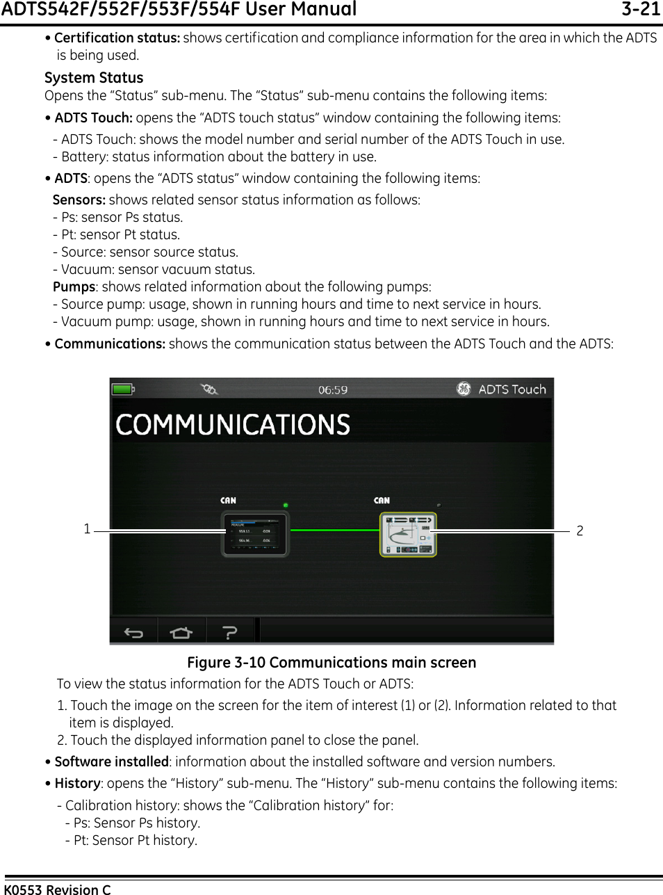 ADTS542F/552F/553F/554F User Manual  3-21K0553 Revision C• Certification status: shows certification and compliance information for the area in which the ADTS is being used.System StatusOpens the “Status” sub-menu. The “Status” sub-menu contains the following items:• ADTS Touch: opens the “ADTS touch status” window containing the following items:- ADTS Touch: shows the model number and serial number of the ADTS Touch in use.- Battery: status information about the battery in use.• ADTS: opens the “ADTS status” window containing the following items:Sensors: shows related sensor status information as follows:- Ps: sensor Ps status.- Pt: sensor Pt status.- Source: sensor source status.- Vacuum: sensor vacuum status.Pumps: shows related information about the following pumps:- Source pump: usage, shown in running hours and time to next service in hours.- Vacuum pump: usage, shown in running hours and time to next service in hours.• Communications: shows the communication status between the ADTS Touch and the ADTS:Figure 3-10 Communications main screenTo view the status information for the ADTS Touch or ADTS:1. Touch the image on the screen for the item of interest (1) or (2). Information related to that item is displayed.2. Touch the displayed information panel to close the panel.• Software installed: information about the installed software and version numbers.• History: opens the “History” sub-menu. The “History” sub-menu contains the following items:- Calibration history: shows the “Calibration history” for:- Ps: Sensor Ps history.- Pt: Sensor Pt history.12