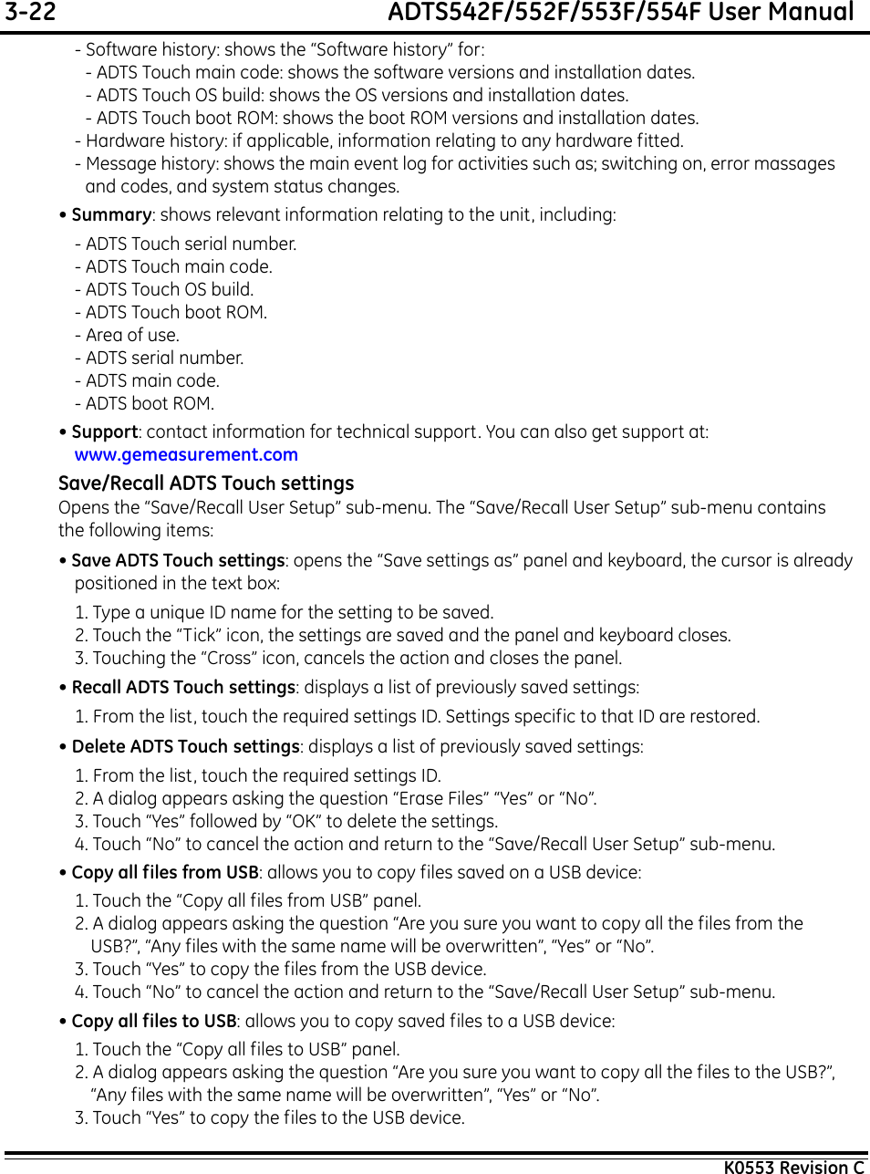 3-22  ADTS542F/552F/553F/554F User ManualK0553 Revision C- Software history: shows the “Software history” for:- ADTS Touch main code: shows the software versions and installation dates.- ADTS Touch OS build: shows the OS versions and installation dates.- ADTS Touch boot ROM: shows the boot ROM versions and installation dates.- Hardware history: if applicable, information relating to any hardware fitted.- Message history: shows the main event log for activities such as; switching on, error massages and codes, and system status changes.• Summary: shows relevant information relating to the unit, including:- ADTS Touch serial number.- ADTS Touch main code.- ADTS Touch OS build.- ADTS Touch boot ROM.- Area of use.- ADTS serial number.- ADTS main code.- ADTS boot ROM.• Support: contact information for technical support. You can also get support at: www.gemeasurement.comSave/Recall ADTS Touch settingsOpens the “Save/Recall User Setup” sub-menu. The “Save/Recall User Setup” sub-menu contains the following items: • Save ADTS Touch settings: opens the “Save settings as” panel and keyboard, the cursor is already positioned in the text box:1. Type a unique ID name for the setting to be saved.2. Touch the “Tick” icon, the settings are saved and the panel and keyboard closes.3. Touching the “Cross” icon, cancels the action and closes the panel.• Recall ADTS Touch settings: displays a list of previously saved settings:1. From the list, touch the required settings ID. Settings specific to that ID are restored.• Delete ADTS Touch settings: displays a list of previously saved settings:1. From the list, touch the required settings ID.2. A dialog appears asking the question “Erase Files” “Yes” or “No”.3. Touch “Yes” followed by “OK” to delete the settings.4. Touch “No” to cancel the action and return to the “Save/Recall User Setup” sub-menu.• Copy all files from USB: allows you to copy files saved on a USB device:1. Touch the “Copy all files from USB” panel.2. A dialog appears asking the question “Are you sure you want to copy all the files from the USB?”, “Any files with the same name will be overwritten”, “Yes” or “No”.3. Touch “Yes” to copy the files from the USB device.4. Touch “No” to cancel the action and return to the “Save/Recall User Setup” sub-menu.• Copy all files to USB: allows you to copy saved files to a USB device:1. Touch the “Copy all files to USB” panel.2. A dialog appears asking the question “Are you sure you want to copy all the files to the USB?”, “Any files with the same name will be overwritten”, “Yes” or “No”.3. Touch “Yes” to copy the files to the USB device.