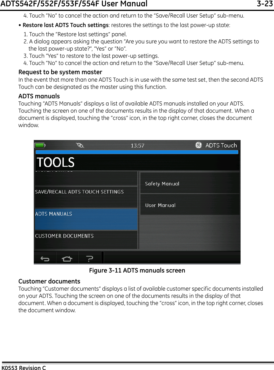 ADTS542F/552F/553F/554F User Manual  3-23K0553 Revision C4. Touch “No” to cancel the action and return to the “Save/Recall User Setup” sub-menu.• Restore last ADTS Touch settings: restores the settings to the last power-up state:1. Touch the “Restore last settings” panel.2. A dialog appears asking the question “Are you sure you want to restore the ADTS settings to the last power-up state?”, “Yes” or “No”.3. Touch “Yes” to restore to the last power-up settings.4. Touch “No” to cancel the action and return to the “Save/Recall User Setup” sub-menu.Request to be system masterIn the event that more than one ADTS Touch is in use with the same test set, then the second ADTS Touch can be designated as the master using this function.ADTS manualsTouching “ADTS Manuals” displays a list of available ADTS manuals installed on your ADTS. Touching the screen on one of the documents results in the display of that document. When a document is displayed, touching the “cross” icon, in the top right corner, closes the document window.Figure 3-11 ADTS manuals screenCustomer documentsTouching “Customer documents” displays a list of available customer specific documents installed on your ADTS. Touching the screen on one of the documents results in the display of that document. When a document is displayed, touching the “cross” icon, in the top right corner, closes the document window.