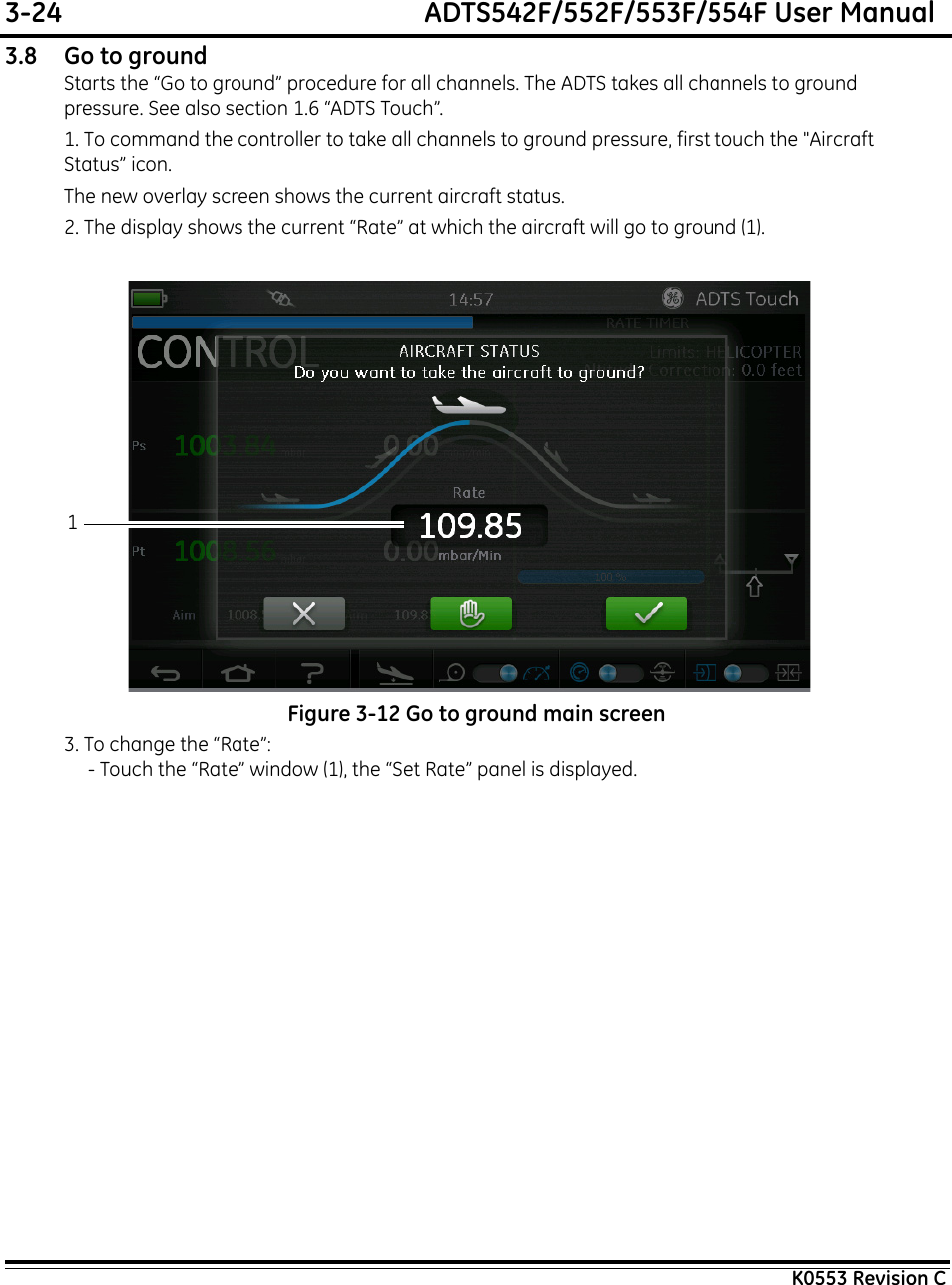 3-24  ADTS542F/552F/553F/554F User ManualK0553 Revision C3.8 Go to groundStarts the “Go to ground” procedure for all channels. The ADTS takes all channels to ground pressure. See also section 1.6 “ADTS Touch”.1. To command the controller to take all channels to ground pressure, first touch the &quot;Aircraft Status” icon.The new overlay screen shows the current aircraft status.2. The display shows the current “Rate” at which the aircraft will go to ground (1).Figure 3-12 Go to ground main screen3. To change the “Rate”:- Touch the “Rate” window (1), the “Set Rate” panel is displayed.1