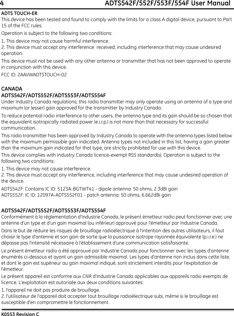 4                                                             ADTS542F/552F/553F/554F User ManualK0553 Revision CADTS TOUCH-ERThis device has been tested and found to comply with the limits for a class A digital device, pursuant to Part 15 of the FCC rules.Operation is subject to the following two conditions:1. This device may not cause harmful interference.2. This device must accept any interference  received, including interference that may cause undesired operation.This device must not be used with any other antenna or transmitter that has not been approved to operate in conjunction with this device.FCC ID: 2AAVWADTSTOUCH-02CANADAADTS542F/ADTS552F/ADTS553F/ADTS554FUnder Industry Canada regulations, this radio transmitter may only operate using an antenna of a type and maximum (or lesser) gain approved for the transmitter by Industry Canada.To reduce potential radio interference to other users, the antenna type and its gain should be so chosen that the equivalent isotropically radiated power (e.i.r.p.) is not more than that necessary for successful communication.This radio transmitter has been approved by Industry Canada to operate with the antenna types listed below with the maximum permissible gain indicated. Antenna types not included in this list, having a gain greater than the maximum gain indicated for that type, are strictly prohibited for use with this device.This device complies with Industry Canada licence-exempt RSS standard(s). Operation is subject to the following two conditions:1. This device may not cause interference.2. This device must accept any interference, including interference that may cause undesired operation of the device.ADTS542F: Contains IC ID: 5123A-BGTWT41 - dipole antenna: 50 ohms, 2.3dBi gainADTS552F: IC ID: 12097A-ADTS552F01 - patch antenna: 50 ohms, 6.662dBi gainADTS542F/ADTS552F/ADTS553F/ADTS554FConformément à la réglementation d&apos;Industrie Canada, le présent émetteur radio peut fonctionner avec une antenne d&apos;un type et d&apos;un gain maximal (ou inférieur) approuvé pour l&apos;émetteur par Industrie Canada.Dans le but de réduire les risques de brouillage radioélectrique à l&apos;intention des autres utilisateurs, il faut choisir le type d&apos;antenne et son gain de sorte que la puissance isotrope rayonnée équivalente (p.i.r.e.) ne dépasse pas l&apos;intensité nécessaire à l&apos;établissement d&apos;une communication satisfaisante. Le présent émetteur radio a été approuvé par Industrie Canada pour fonctionner avec les types d&apos;antenne énumérés ci-dessous et ayant un gain admissible maximal. Les types d&apos;antenne non inclus dans cette liste, et dont le gain est supérieur au gain maximal indiqué, sont strictement interdits pour l&apos;exploitation de l&apos;émetteur.Le présent appareil est conforme aux CNR d&apos;Industrie Canada applicables aux appareils radio exempts de licence. L&apos;exploitation est autorisée aux deux conditions suivantes:1. l&apos;appareil ne doit pas produire de brouillage.2. l&apos;utilisateur de l&apos;appareil doit accepter tout brouillage radioélectrique subi, même si le brouillage est susceptible d&apos;en compromettre le fonctionnement.
