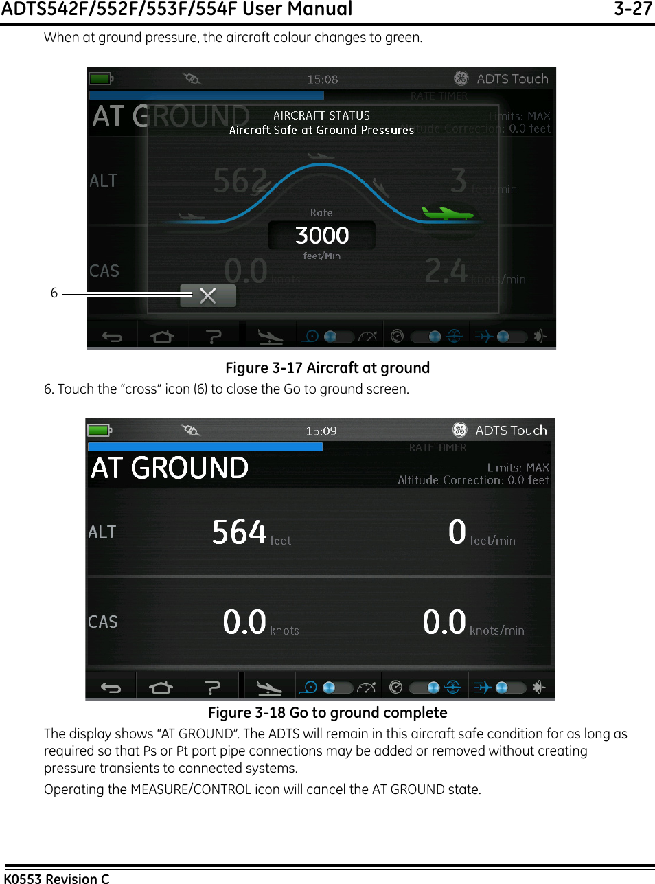 ADTS542F/552F/553F/554F User Manual  3-27K0553 Revision CWhen at ground pressure, the aircraft colour changes to green.Figure 3-17 Aircraft at ground6. Touch the “cross” icon (6) to close the Go to ground screen.Figure 3-18 Go to ground completeThe display shows “AT GROUND”. The ADTS will remain in this aircraft safe condition for as long as required so that Ps or Pt port pipe connections may be added or removed without creating pressure transients to connected systems.Operating the MEASURE/CONTROL icon will cancel the AT GROUND state.6