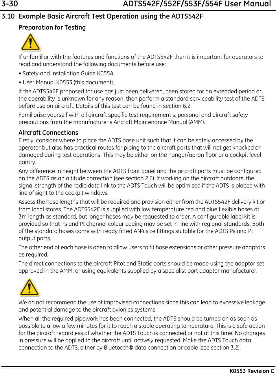 3-30  ADTS542F/552F/553F/554F User ManualK0553 Revision C3.10 Example Basic Aircraft Test Operation using the ADTS542FPreparation for TestingIf unfamiliar with the features and functions of the ADTS542F then it is important for operators to read and understand the following documents before use:• Safety and Installation Guide K0554.• User Manual K0553 (this document).If the ADTS542F proposed for use has just been delivered, been stored for an extended period or the operability is unknown for any reason, then perform a standard serviceability test of the ADTS before use on aircraft. Details of this test can be found in section 6.2.Familiarise yourself with all aircraft specific test requirement s, personal and aircraft safety precautions from the manufacturer’s Aircraft Maintenance Manual (AMM).Aircraft ConnectionsFirstly, consider where to place the ADTS base unit such that it can be safely accessed by the operator but also has practical routes for piping to the aircraft ports that will not get knocked or damaged during test operations. This may be either on the hangar/apron floor or a cockpit level gantry.Any difference in height between the ADTS front panel and the aircraft ports must be configured on the ADTS as an altitude correction (see section 2.6). If working on the aircraft outdoors, the signal strength of the radio data link to the ADTS Touch will be optimised if the ADTS is placed with line of sight to the cockpit windows.Assess the hose lengths that will be required and provision either from the ADTS542F delivery kit or from local stores. The ADTS542F is supplied with low temperature red and blue flexible hoses at 3m length as standard, but longer hoses may be requested to order. A configurable label kit is provided so that Ps and Pt channel colour coding may be set in line with regional standards. Both of the standard hoses come with ready fitted AN4 size fittings suitable for the ADTS Ps and Pt output ports.The other end of each hose is open to allow users to fit hose extensions or other pressure adaptors as required.The direct connections to the aircraft Pitot and Static ports should be made using the adaptor set approved in the AMM, or using equivalents supplied by a specialist port adaptor manufacturer.We do not recommend the use of improvised connections since this can lead to excessive leakage and potential damage to the aircraft avionics systems.When all the required pipework has been connected, the ADTS should be turned on as soon as possible to allow a few minutes for it to reach a stable operating temperature. This is a safe action for the aircraft regardless of whether the ADTS Touch is connected or not at this time. No changes in pressure will be applied to the aircraft until actively requested. Make the ADTS Touch data connection to the ADTS, either by Bluetooth® data connection or cable (see section 3.2).